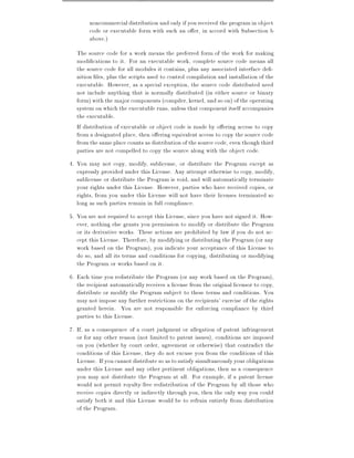 noncommercial distribution and only if you received the program in object
        code or executable form with such an o er, in accord with Subsection b
        above.)
   The source code for a work means the preferred form of the work for making
   modi cations to it. For an executable work, complete source code means all
   the source code for all modules it contains, plus any associated interface de -
   nition les, plus the scripts used to control compilation and installation of the
   executable. However, as a special exception, the source code distributed need
   not include anything that is normally distributed (in either source or binary
   form) with the major components (compiler, kernel, and so on) of the operating
   system on which the executable runs, unless that component itself accompanies
   the executable.
   If distribution of executable or object code is made by o ering access to copy
   from a designated place, then o ering equivalent access to copy the source code
   from the same place counts as distribution of the source code, even though third
   parties are not compelled to copy the source along with the object code.
4. You may not copy, modify, sublicense, or distribute the Program except as
   expressly provided under this License. Any attempt otherwise to copy, modify,
   sublicense or distribute the Program is void, and will automatically terminate
   your rights under this License. However, parties who have received copies, or
   rights, from you under this License will not have their licenses terminated so
   long as such parties remain in full compliance.
5. You are not required to accept this License, since you have not signed it. How-
   ever, nothing else grants you permission to modify or distribute the Program
   or its derivative works. These actions are prohibited by law if you do not ac-
   cept this License. Therefore, by modifying or distributing the Program (or any
   work based on the Program), you indicate your acceptance of this License to
   do so, and all its terms and conditions for copying, distributing or modifying
   the Program or works based on it.
6. Each time you redistribute the Program (or any work based on the Program),
   the recipient automatically receives a license from the original licensor to copy,
   distribute or modify the Program subject to these terms and conditions. You
   may not impose any further restrictions on the recipients' exercise of the rights
   granted herein. You are not responsible for enforcing compliance by third
   parties to this License.
7. If, as a consequence of a court judgment or allegation of patent infringement
   or for any other reason (not limited to patent issues), conditions are imposed
   on you (whether by court order, agreement or otherwise) that contradict the
   conditions of this License, they do not excuse you from the conditions of this
   License. If you cannot distribute so as to satisfy simultaneously your obligations
   under this License and any other pertinent obligations, then as a consequence
   you may not distribute the Program at all. For example, if a patent license
   would not permit royalty-free redistribution of the Program by all those who
   receive copies directly or indirectly through you, then the only way you could
   satisfy both it and this License would be to refrain entirely from distribution
   of the Program.
 
