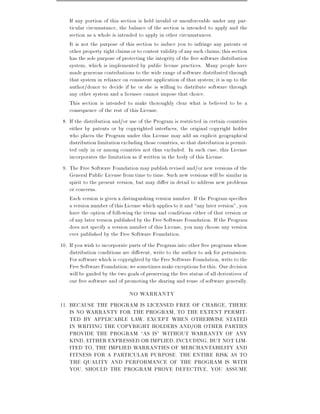 If any portion of this section is held invalid or unenforceable under any par-
    ticular circumstance, the balance of the section is intended to apply and the
    section as a whole is intended to apply in other circumstances.
    It is not the purpose of this section to induce you to infringe any patents or
    other property right claims or to contest validity of any such claims this section
    has the sole purpose of protecting the integrity of the free software distribution
    system, which is implemented by public license practices. Many people have
    made generous contributions to the wide range of software distributed through
    that system in reliance on consistent application of that system it is up to the
    author/donor to decide if he or she is willing to distribute software through
    any other system and a licensee cannot impose that choice.
    This section is intended to make thoroughly clear what is believed to be a
    consequence of the rest of this License.
 8. If the distribution and/or use of the Program is restricted in certain countries
    either by patents or by copyrighted interfaces, the original copyright holder
    who places the Program under this License may add an explicit geographical
    distribution limitation excluding those countries, so that distribution is permit-
    ted only in or among countries not thus excluded. In such case, this License
    incorporates the limitation as if written in the body of this License.
 9. The Free Software Foundation may publish revised and/or new versions of the
    General Public License from time to time. Such new versions will be similar in
    spirit to the present version, but may di er in detail to address new problems
    or concerns.
    Each version is given a distinguishing version number. If the Program speci es
    a version number of this License which applies to it and any later version", you
    have the option of following the terms and conditions either of that version or
    of any later version published by the Free Software Foundation. If the Program
    does not specify a version number of this License, you may choose any version
    ever published by the Free Software Foundation.
10. If you wish to incorporate parts of the Program into other free programs whose
    distribution conditions are di erent, write to the author to ask for permission.
    For software which is copyrighted by the Free Software Foundation, write to the
    Free Software Foundation we sometimes make exceptions for this. Our decision
    will be guided by the two goals of preserving the free status of all derivatives of
    our free software and of promoting the sharing and reuse of software generally.
                                NO WARRANTY
11. BECAUSE THE PROGRAM IS LICENSED FREE OF CHARGE, THERE
    IS NO WARRANTY FOR THE PROGRAM, TO THE EXTENT PERMIT-
    TED BY APPLICABLE LAW. EXCEPT WHEN OTHERWISE STATED
    IN WRITING THE COPYRIGHT HOLDERS AND/OR OTHER PARTIES
    PROVIDE THE PROGRAM AS IS" WITHOUT WARRANTY OF ANY
    KIND, EITHER EXPRESSED OR IMPLIED, INCLUDING, BUT NOT LIM-
    ITED TO, THE IMPLIED WARRANTIES OF MERCHANTABILITY AND
    FITNESS FOR A PARTICULAR PURPOSE. THE ENTIRE RISK AS TO
    THE QUALITY AND PERFORMANCE OF THE PROGRAM IS WITH
    YOU. SHOULD THE PROGRAM PROVE DEFECTIVE, YOU ASSUME
 