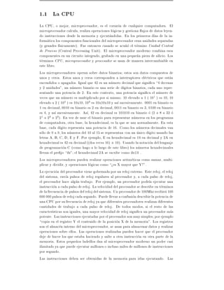 1.1 La CPU
La CPU, o mejor, microprocesador, es el corazon de cualquier computadora. El
microprocesador calcula, realiza operaciones logicas y gestiona ujos de datos leyen-
do instrucciones desde la memoria y ejecutandolas. En los primeros d as de la in-
formatica los componentes funcionales del microprocesador eran unidades separadas
(y grandes f sicamente). Fue entonces cuando se acu~o el termino Unidad Central
                                                         n
de Proceso (Central Processing Unit). El microprocesador moderno combina esos
componentes en un circuito integrado, grabado en una peque~a pieza de silicio. Los
                                                                n
terminos CPU, microprocesador y procesador se usan de manera intercambiable en
este libro.
Los microprocesadores operan sobre datos binarios estos son datos compuestos de
unos y ceros. Estos unos y ceros corresponden a interruptores electricos que estan
encendidos o apagados. Igual que 42 es un numero decimal que signi ca 4 decenas
y 2 unidades", un numero binario es una serie de d gitos binarios, cada uno repre-
sentando una potencia de 2. En este contexto, una potencia signi ca el numero de
veces que un numero es multiplicado por si mismo. 10 elevado a 1 ( 101 ) es 10, 10
elevado a 2 ( 102 ) es 10x10, 103 es 10x10x10 y as sucesivamente. 0001 en binario es
1 en decimal, 0010 en binario es 2 en decimal, 0011 en binario es 3, 0100 en binario
es 4, y as sucesivamente. As , 42 en decimal es 101010 en binario o (2 + 8 + 32 o
21 + 23 + 25). En vez de usar el binario para representar numeros en los programas
de computadora, otra base, la hexadecimal, es la que se usa normalmente. En esta
base, cada d gito representa una potencia de 16. Como los numeros decimales van
solo de 0 a 9, los numeros del 10 al 15 se representan con un unico d gito usando las
letras A, B, C, D, E y F. Por ejemplo, E en hexadecimal es 14 en decimal y 2A en
hexadecimal es 42 en decimal ((dos veces 16) + 10). Usando la notacion del lenguaje
de programacion C (como hago a lo largo de este libro) los numeros hexadecimales
llevan el pre jo 0x" el hexadecimal 2A se escribe como 0x2A .
Los microprocesadores pueden realizar operaciones aritmeticas como sumar, multi-
plicar y dividir, y operaciones logicas como >es X mayor que Y?".
La ejecucion del procesador viene gobernada por un reloj externo. Este reloj, el reloj
del sistema, env a pulsos de reloj regulares al procesador y, a cada pulso de reloj,
el procesador hace algun trabajo. Por ejemplo, un procesador podr a ejecutar una
instruccion a cada pulso de reloj. La velocidad del procesador se describe en terminos
de la frecuencia de pulsos del reloj del sistema. Un procesador de 100Mhz recibira 100
000 000 pulsos de reloj cada segundo. Puede llevar a confusion describir la potencia de
una CPU por su frecuencia de reloj ya que diferentes procesadores realizan diferentes
cantidades de trabajo a cada pulso de reloj. De todos modos, si el resto de las
caracter sticas son iguales, una mayor velocidad de reloj signi ca un procesador mas
potente. Las instrucciones ejecutadas por el procesador son muy simples por ejemplo
copia en el registro Y el contenido de la posicion X de la memoria". Los registros
son el almacen interno del microprocesador, se usan para almacenar datos y realizar
operaciones sobre ellos. Las operaciones realizadas pueden hacer que el procesador
deje de hacer los que estaba haciendo y salte a otra instruccion en otra parte de la
memoria. Estos peque~os ladrillos dan al microprocesador moderno un poder casi
                        n
ilimitado ya que puede ejecutar millones o incluso miles de millones de instrucciones
por segundo.
Las instrucciones deben ser obtenidas de la memoria para irlas ejecutando. Las
 