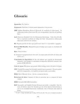 Glosario
Apuntador Ver Puntero.
Argumento Funciones y rutinas pasan argumentos a los procesos.
ARP Address Resolution Protocol (Protocolo de resolucion de direcciones). Se
        utiliza para traducir direcciones IP a su correspondiente direccion de hardware
        f sico.
Ascii American Standard Code for Information Interchange. Cada letra del alfa-
        beto se representa mediante un codigo de 8 bits1. En general se utilizan para
        almacenar caracteres de escritura.
Bit Peque~a porcion de datos que puede tener valor 0 o 1 (encendido o apagado)
         n
Bottom Half Handler Manejadores para el trabajo que se pone en cola dentro del
        nucleo.
Byte 8 bits de datos.
C Lenguaje de programacion de alto nivel. La mayor parte del nucleo de Linux esta
        escrito en C.
Controlador de dispositivos Se dice del software que controla un determinado
        dispositivo, por ejemplo el controlador de dispositivo NCR 810 controla el dis-
        positivo SCSI NCR 810.
Cola de tareas Mecanismo que permite diferir trabajo dentro del nucleo de Linux.
CPU Central Processing Unit (Unidad central de procesamiento). El motor princi-
        pal de la computadora, vea tambien microprocesador y procesador.
DMA Direct Memory Access. (Acceso a memoria directo).
Estructura de datos Conjunto de datos en memoria, que se compone de varios
        campos.
EIDE Extended IDE (IDE Extendido).
ELF Executable and Linkable Format (Formato ejecutable y enlazable). Este for-
        mato de cheros objeto fue dise~ado por los Unix System Laboratories y
                                      n
        esta en la actualidad rmemente establecido como el formato mas usado en
        Linux.
  1   N. del T.: Tengo entendido que el codigo ASCII es de solo 7 bits, pero el original expresaba 8.

                                                 193
 