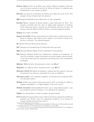 Fichero objeto Se dice de un chero que contiene codigo de maquina y datos que
       aun no ha sido sometido al proceso de edicion de enlaces (o enlazado) para
       transformarlo en una imagen ejecutable.
Funcion Una parte de un producto de software que realiza una cierta accion. Por
       ejemplo, retorna el mayor enrte dos numeros.
IDE Integrated Disk Electronics (Electronica de disco integrada).
Interfaz Manera estandar de llamar rutinas y pasar estructuras de datos. Por
       ejemplo, la interfaz entre dos capas de codigo puede expresarse en terminos
       de las rutinas que pasan y retornan una determinada estructura de datos. El
       sistema virtual de cheros (VFS) de Linux es un buen ejemplo de interfaz.
Imagen Vea imagen ejecutable.
Imagen ejecutable Fichero estructurado que contiene datos e instrucciones en len-
       guaje de maquina. Este chero puede cargarse en la memoria virtual de un
       proceso y ejecutarse. Vea ademas programa.
IP Internet Protocol (Protocolo de Internet).
IPC Interprocess Communication (Comunicacion entre procesos).
IRQ Interrupt Request Queue (Cola de solicitudes de interrupcion)..
ISA Industry Standard Architecture (Arquitectura estandar en la industria). Se
       trata de un estandar, aunque al momento es un tanto antiguo, para las interfa-
       ces de bus de datos para los componentes del sistema tales como controladores
       de disquete.
Kilobyte Millar de bytes, frecuentemente escrito como Kbyte2
Megabyte Un millon de bytes, en general escrito como Mbyte3
Memoria virtual Mecanismo de hardware y software que hace aparecer como que
       la memoria de un sistema es mas grande de lo que en realidad es.
Microprocesador CPU altamente integrada. La mayor a de las modernas CPUs
       son Microprocesadores.
Modulo Fichero que contiene instrucciones para la CPU en la forma de codigo en
       lenguaje ensamblador, o en algun lenguaje de alto nivel como C.
Modulo del nucleo Funcionalidad del nucleo que se carga dinamicamente, como
       por ejemplo un sistema de cheros, o un controlador de dispositivo.
Pagina La memoria f sica se divide en paginas de igual tama~o.
                                                           n
PCI Peripheral Component Interconnect (Interconexion de componentes perifericos).
       Estandar que describe como los componentes perifericos de un sistema de
       computo pueden interconectarse entre s .
   2 N. del T.: Habitualmente se utiliza la k de multiplo de miles, que en el Sistema Internacional
es en minusculas, pero se denota un numero de 1024 bytes, y no de 1000.
   3 N. del T.: En este caso se respeta la mayuscula del Sistema Internacional, pero se le asigna un
valor de 1024 1024 o 1048576 bytes.
 