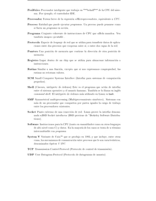 Periferico Procesador inteligente que trabaja on ***behalf*** de la CPU del siste-
    ma. Por ejemplo, el controlador IDE.
Procesador Forma breve de la expresion Microprocesador , equivalente a CPU.
Proceso Entidad que puede ejecutar programas. Un proceso puede pensarse como
    si fuera un programa en accion.
Programa Conjunto coherente de instrucciones de CPU que Hola mundo . Vea
    tambien imagen ejecutable .
Protocolo Especie de lenguaje de red que se utiliza para transferir datos de aplica-
     ciones entre dos procesos que cooperan entre s , o entre dos capas de la red.
Puntero Una posicion de memoria que contiene la direccion de otra posicion de
     memoria.
Registro Lugar dentro de un chip que se utiliza para almacenar informacion o
     instrucciones.
Rutina Similar a una funcion, excepto que si nos expresamos conpropiedad, las
     rutinas no retornan valores.
SCSI Small Computer Systems Interface (Interfaz para sistemas de computacion
     peque~os).
           n
Shell (Cascara, interprete de ordenes) Este es el programa que actua de interfaz
     entre el sistema operativo y el usuario humano. Tambien se lo llama en ingles
     command shell. El interprete de ordenes mas utilizado en Linux es bash.
SMP Symmetrical multiprocessing (Multiprocesamiento simetrico). Sistemas con
     mas de un procesador que comparten por partes iguales la carga de trabajo
     entre los procesadores existentes.
Socket Punto extremo de una coneccion de red. Linux provee la interfaz denomi-
     nada BSD Socket interface (BSD proviene de "Berkeley Software Distribu-
     tion ).
Software Instrucciones para la CPU (tanto en ensamblador como en otros lenguajes
     de alto nivel como C) y datos. En la mayor a de los casos se trata de u termino
     intercambiable con programa.
System V Variante de UnixTM que se produjo en 1983, y que incluye, entre otras
     cosas, los mecanismos de comunicacion entre procesos que le son caracter sticos,
     denominados System V IPC.
TCP Transmission Control Protocol (Protocolo de control de transmision).
UDP User Datagram Protocol (Protocolo de datagramas de usuario).
 