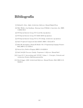 Bibliograf a
 1] Richard L. Sites. Alpha Architecture Reference Manual Digital Press
 2] Matt Welsh y Lar Kaufman. Running Linux O'Reilly & Associates, Inc, ISBN
    1-56592-100-3
 3] PCI Special Interest Group PCI Local Bus Speci cation
 4] PCI Special Interest Group PCI BIOS ROM Speci cation
 5] PCI Special Interest Group PCI to PCI Bridge Architecture Speci cation
 6] Intel Peripheral Components Intel 296467, ISBN 1-55512-207-8
 7] Brian W. Kernighan y Dennis M. Richie The C Programming Language Prentice
    Hall, ISBN 0-13-110362-8
 8] Steven Levy Hackers Penguin, ISBN 0-14-023269-9
 9] Intel Intel486 Processor Family: Programmer's Reference Manual Intel
10] Comer D. E. Interworking with TCP/IP, Volume 1 - Principles, Protocols and
    Architecture Prentice Hall International Inc
11] David Jagger ARM Architectural Reference Manual Prentice Hall, ISBN 0-13-
    736299-4




                                      197
 