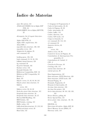 Indice de Materias
/proc le system, 121                              C, Lenguaje de Programacion, 8
 PAGE ACCESSED, bit en Alpha AXP                  Cache de Intercambio, 22, 33
        PTE, 22                                   Cache de Paginas, 22, 28
 PAGE DIRTY, bit en Alpha AXP PTE,                Cache, intercambio, 22
        22                                        Caches, bu er, 119
                                                  Caches, directory, 118
all requests, list of request data struc-         Caches, VFS inode, 117
          tures, 91                               Carga en demanda, 51
Alpha AXP PTE, 21                                 cat command, 88, 112, 121
Alpha AXP, arquitectura, 181                      cd command, 50
Altair 8080, 1                                    character devices, 89
arp table data structure, 138, 139                chrdevs
arp tables vector, 138                                 vector, 164
Asignacion de paginas, 25                         chrdevs vector, 89, 90
awk command, 157                                  Control de Acceso de Paginas, 20
                                                  Controladores de Interrupciones Pro-
backlog queue, 135, 136                                    gramables, 81
bash command, 15, 16, 26, 195                     Controladores de Unidad, 11
bd ush, kernel daemon, 120                        CPU, 3
bg command, 50                                    Creacion de Procesos, 48
bh active bitmask, 143                            Creating a le, 117
bh base vector, 143                               current data structure, 38
bh mask bitmask, 143                              current process, 88
Bibliotecas Compartidas, ELF, 53
Bibliotecas ELF Compartidas, 53                   Data fragmentation, 137
Binario, 3                                        Data structures, EXT2 Directory, 108
Bind, 131                                         Data structures, EXT2 inode, 106
blk dev vector, 91, 93, 94, 98, 161               Demand Paging, 18
blk dev struct data structure, 91                 Demanda, Paginacion, 27
blkdevs                                           Demonio de Intercambio, 29
     vector, 164                                  dev base data structure, 135
blkdevs vector, 90, 94, 98                        dev base list pointer, 100
block dev struct data structure, 161              device data structure, 98{101, 135{139,
bloqueada data structure, 56                               162
bloqueado data structure, 56, 57                  Device Drivers, polling, 86
Bottom Half Handling, 143                         Device Special Files, 121
BSD Sockets, 126                                  device struct data structure, 89, 90,
BSD Sockets, creating, 131                                 164
Bu er caches, 119                                 DIGITAL, iii
bu er head data structure, 91, 119, 161           Direcciones del nucleo, Alpha AXP, 20
builtin scsi hosts vector, 96                     Direct Memory Access (DMA), 87
Buzz locks, 147                                   Directory cache, 118

                                            198
 