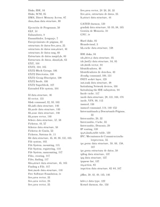 Disks, IDE, 94                              free area vector, 24{26, 30, 33
Disks, SCSI, 95                             free area, estructura de datos, 25
DMA, Direct Memory Access, 87               fs struct data structure, 44
dma chan data structure, 88
                                            GATED daemon, 139
Ejecucion de Programas, 50                  gendisk data structure, 93{95, 98, 165
ELF, 51                                     Gestion de Memoria, 10
Enlazadores, 9                              GNU, iv
Ensamblador, Lenguaje, 7
Envejecimiento de paginas, 32               Hard disks, 92
estructura de datos free area, 25           Hexadecimal, 3
estructura de datos mm struct, 46           hh cache data structure, 138
estructura de datos msg, 60                 IDE disks, 94
Estructura de datos msqid ds, 60            ide drive t data structure, 95
Estructura de datos, shmid ds, 63           ide hwif t data structure, 94, 95
EXT, 104                                    ide hwifs vector, 94
EXT2, 104, 105                              Identi cadores, 40
EXT2 Block Groups, 106                      Identi cadores de derechos, 40
EXT2 Directories, 108                       ifcon g command, 100, 131
EXT2 Group Descriptor, 108                  INET socket layer, 129
EXT2 Inode, 106                             init task data structure, 48
EXT2 Superblock, 107                        Initializing Network devices, 100
Extended File system, 104                   Initializing the IDE subsystem, 94
fd data structure, 46                       Inode cache, 117
fd vector, 131                              inode data structure, 28, 131, 166, 176
fdisk command, 92, 93, 103                  inode, VFS, 90, 113
  b info data structure, 140                insmod, 150
  b node data structure, 140                insmod command, 114, 149{152
  b zone data structure, 140                Intercambiando y Descartando Paginas,
  b zones vector, 140                                  32
  chero data structure, 57, 58              Intercambio, 29, 32
Ficheros, 44, 57                            Intercambio, Cache, 33
  cheros data structure, 59                 Intercambio, Demonio, 29
Ficheros de Guion, 53                       IP routing, 139
Ficheros, Sistema de, 11                    ip rt hash table table, 139
  le data structure, 45, 46, 90, 131, 165   IPC, Mecanismos de Comunicacion In-
File system, 103                                       terprocesos, 55
File System, mounting, 115                  ipc perm data structure, 59, 60, 158,
File System, registering, 114                          167
File System, unmounting, 117                ipc perm estructura de datos, 59
Files, creating, 117                        ipfrag data structure, 137
Files, nding, 117                           ipq data structure, 137
  les struct data structure, 45, 165        ipqueue list, 137
Finding a File, 117                         irq action, 83
  rst inode data structure, 118             irqaction data structure, 82{84, 167
Free Software Foundation, iv                ji es, 39, 42, 49, 145, 146
free area vector, 33
free area vector, 25                        kdev t data type, 122
free area vector, 25                        Kernel daemon, the, 150
 