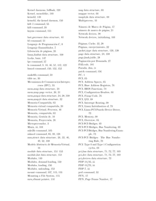 Kernel daemons, bd ush, 120             msg data structure, 60
Kernel, monolithic, 149                 msgque vector, 60
kerneld, 149                            msqid ds data structure, 60
kerneld, the kernel daemon, 150         Multiproceso, 10
kill -l command, 55
kill command, 39                        Numero de Marco de Pagina, 17
ksyms command, 151                      numero de marco de pagina, 21
                                        Network devices, 98
last processor data structure, 44       Network devices, initializing, 100
ld command, 51
Lenguaje de Programacion C, 8           Paginas, Cache, 22, 28
Lenguaje Ensamblador, 7                 Paginas, envejecimiento, 32
Liberacion de paginas, 26               packet type data structure, 136, 138
linux binfmt data structure, 168        page data structure, 24, 168
Locks, buzz, 147                        page hash table, 28
lpr command, 57                         Paginacion por Demanda, 27
ls command, 9, 10, 46, 57, 112, 122     PALcode, 181
lsmod command, 150, 152, 153            Paradis, Jim, iv
                                        patch command, 156
make fo command, 59                     PC, 1
tilde no, 30                            PCI, 65
Mecanismos de Comunicacion Interpro-    PCI, Address Spaces, 65
          cesos (IPC), 55               PCI, Base Address Registers, 76
mem map data structure, 24              PCI, BIOS Functions, 74
mem map page vector, 30, 31             PCI, Con guration Headers, 66
mem map t data structure, 24, 28, 168   PCI, Fixup Code, 76
mem map tt data structure, 32           PCI, I/O, 68
Memoria Compartida, 63                  PCI, Interrupt Routing, 68
Memoria virtual compartida, 20          PCI, Linux Initialisation of, 70
Memoria Virtual, Procesos, 46           PCI, Linux PCI Psuedo Device Driver,
Memoria, compartida, 63                          72
Memoria, Gestion de, 10                 PCI, Memory, 68
Memoria, Proyeccuon, 26                 PCI, Overview, 65
Microprocesador, 3                      PCI-PCI Bridges, 69
Minix, iii, 104                         PCI-PCI Bridges, Bus Numbering, 69
mke2fs command, 105                     PCI-PCI Bridges, Bus Numbering Exam-
mknod command, 85, 99, 126                       ple, 72
mm struct data structure, 26, 32, 46,   PCI-PCI Bridges: The Bus Numbe-
          49, 52, 168                            ring Rule, 70
Modelo Abstracto de Memoria Virtual,    PCI: Type 0 and Type 1 Con guration
          16                                     cycles, 69
module data structure, 151{153          pci bus data structure, 71, 72, 77, 169
module list data structure, 151         pci dev data structure, 71, 72, 77, 169
Modules, 149                            pci devices data structure, 72
Modules, demand loading, 150            PDP-11/45, iii
Modules, loading, 150                   PDP-11/70, iii
Modules, unloading, 153                 PDP-7, iii
mount command, 107, 115, 116            perl command, 53
Mounting a File System, 115             PFN, 17
mru vfsmnt pointer, 116                 PFN, Page Frame Number, 17
 
