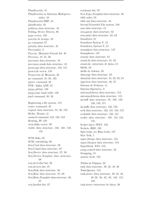 Plani cacion, 41                         scsi hosts list, 97
Plani cacion en Sistemas Multiproce-     Scsi Type Template data structure, 98
          sador, 44                      tilde nales, 55
Plani cacion SMP, 44                     tilde nal data structure, 56
plani cador, 42                          Second Extended File system, 104
pol ticas data structure, 42             sem data structure, 61
Polling, Device Drivers, 86              sem queue data structure, 62
pops vector, 129                         sem undo data structure, 62, 63
porcion de tiempo, 42                    Semaforos, 61
pr command, 57                           Semaforos System V, 61
priority data structure, 42              Semaforos, System V, 61
Procesador, 3                            semaphore data structure, 147
Proceso, Memoria Virtual del, 46         Semaphores, 147
Procesos, 10, 37, 38                     semary data structure, 61
processor data structure, 44             semid ds data structure, 61, 62
processor mask data structure, 44        semid ds, estructura de datos, 61
proto ops data structure, 129, 131       Shells, 50
protocols vector, 129                    shells de ordenes, 50
Proyeccion de Memoria, 26                shm segs data structure, 63
ps command, 10, 39, 120                  shmid ds data structure, 31, 32, 63, 64
pstree command, 39                       sigaction data structure, 56, 57
PTE, Alpha AXP, 21                       Sistema de Ficheros, 11
ptype all list, 136                      Sistema Operativo, 9
ptype base hash table, 136               sistema cheros data structure, 115
pwd command, 40, 50                      sistemas cheros data structure, 115
                                         sk bu data structure, 99, 100, 133{
Registering a le system, 114                       138, 159, 171
renice command, 42                       sk bu s data structure, 134, 135
request data structure, 91, 98, 170      sock data structure, 129, 131{134, 172
Richie, Dennis, iii                      sockaddr data structure, 128, 131
rmmod command, 149, 150, 153             socket data structure, 129, 131{134,
Routing, IP, 139                                   176
rscsi disks vector, 98                   Socket layer, INET, 129
rtable data structure, 136, 139, 140,    Sockets, BSD, 126
          170                            Spin locks, see Buzz locks, 147
                                         Star Trek, 1
SCSI disks, 95                           super bloque data structure, 116
SCSI, initializing, 96                   super bloques data structure, 116
Scsi Cmd data structure, 98              Superblock, VFS, 113
Scsi Cmnd data structure, 97             swap control data structure, 32
Scsi Device data structure, 97, 98       Swapping, 19
Scsi Device Template data structure,     system clock, 145
          98
scsi devicelist list, 98                 Tablas de Paginas, 23
scsi devices list, 97                    task data structure, 38, 39, 44, 48
Scsi Disk data structure, 98             Task Queues, 144
Scsi Host data structure, 97, 98         task struct data structure, 38{44, 46,
Scsi Host Template data structure, 96,            48{50, 56, 62, 63, 146, 157,
          97                                      176
scsi hostlist list, 97                   task struct estructura de datos, 38
 