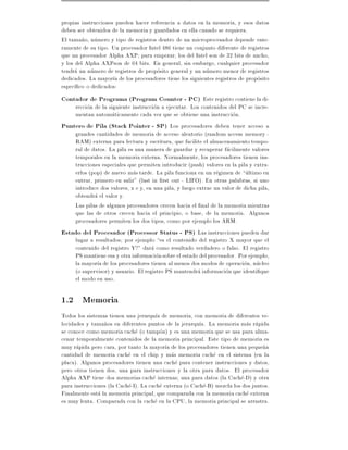 propias instrucciones pueden hacer referencia a datos en la memoria, y esos datos
deben ser obtenidos de la memoria y guardados en ella cuando se requiera.
El tama~o, numero y tipo de registros dentro de un microprocesador depende ente-
         n
ramente de su tipo. Un procesador Intel 486 tiene un conjunto diferente de registros
que un procesador Alpha AXP para empezar, los del Intel son de 32 bits de ancho,
y los del Alpha AXPson de 64 bits. En general, sin embargo, cualquier procesador
tendra un numero de registros de proposito general y un numero menor de registros
dedicados. La mayor a de los procesadores tiene los siguientes registros de proposito
espec co o dedicados:
Contador de Programa (Program Counter - PC) Este registro contiene la di-
    reccion de la siguiente instruccion a ejecutar. Los contenidos del PC se incre-
    mentan automaticamente cada vez que se obtiene una instruccion.
Puntero de Pila (Stack Pointer - SP) Los procesadores deben tener acceso a
    grandes cantidades de memoria de acceso aleatorio (random access memory -
    RAM) externa para lectura y escritura, que facilite el almacenamiento tempo-
    ral de datos. La pila es una manera de guardar y recuperar facilmente valores
    temporales en la memoria externa. Normalmente, los procesadores tienen ins-
    trucciones especiales que permiten introducir (push) valores en la pila y extra-
    erlos (pop) de nuevo mas tarde. La pila funciona en un regimen de ultimo en
    entrar, primero en salir" (last in rst out - LIFO). En otras palabras, si uno
    introduce dos valores, x e y, en una pila, y luego extrae un valor de dicha pila,
    obtendra el valor y.
    Las pilas de algunos procesadores crecen hacia el nal de la memoria mientras
    que las de otros crecen hacia el principio, o base, de la memoria. Algunos
    procesadores permiten los dos tipos, como por ejemplo los ARM.
Estado del Procesador (Processor Status - PS) Las instrucciones pueden dar
    lugar a resultados por ejemplo es el contenido del registro X mayor que el
    contenido del registro Y?" dara como resultado verdadero o falso. El registro
    PS mantiene esa y otra informacion sobre el estado del procesador. Por ejemplo,
    la mayor a de los procesadores tienen al menos dos modos de operacion, nucleo
    (o supervisor) y usuario. El registro PS mantendra informacion que identi que
    el modo en uso.

1.2 Memoria
Todos los sistemas tienen una jerarqu a de memoria, con memoria de diferentes ve-
locidades y tama~os en diferentes puntos de la jerarqu a. La memoria mas rapida
                 n
se conoce como memoria cache (o tampon) y es una memoria que se usa para alma-
cenar temporalmente contenidos de la memoria principal. Este tipo de memoria es
muy rapida pero cara, por tanto la mayor a de los procesadores tienen una peque~an
cantidad de memoria cache en el chip y mas memoria cache en el sistema (en la
placa). Algunos procesadores tienen una cache para contener instrucciones y datos,
pero otros tienen dos, una para instrucciones y la otra para datos. El procesador
Alpha AXP tiene dos memorias cache internas una para datos (la Cache-D) y otra
para instrucciones (la Cache-I). La cache externa (o Cache-B) mezcla los dos juntos.
Finalmente esta la memoria principal, que comparada con la memoria cache externa
es muy lenta. Comparada con la cache en la CPU, la memoria principal se arrastra.
 