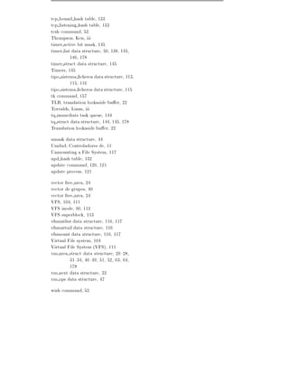 tcp bound hash table, 133
tcp listening hash table, 133
tcsh command, 53
Thompson, Ken, iii
timer active bit mask, 145
timer list data structure, 50, 138, 145,
          146, 178
timer struct data structure, 145
Timers, 145
tipo sistema cheros data structure, 113,
          115, 116
tipo sistems cheros data structure, 115
tk command, 157
TLB, translation lookaside bu er, 22
Torvalds, Linus, iii
tq immediate task queue, 144
tq struct data structure, 144, 145, 178
Translation lookaside bu er, 22
umask data structure, 44
Unidad, Controladores de, 11
Unmounting a File System, 117
upd hash table, 132
update command, 120, 121
update process, 121
vector free area, 24
vector de grupos, 40
vector free area, 24
VFS, 104, 111
VFS inode, 90, 113
VFS superblock, 113
vfsmntlist data structure, 116, 117
vfsmnttail data structure, 116
vfsmount data structure, 116, 117
Virtual File system, 104
Virtual File System (VFS), 111
vm area struct data structure, 26{28,
          31{34, 46{49, 51, 52, 63, 64,
          178
vm next data structure, 32
vm ops data structure, 47
wish command, 53
 