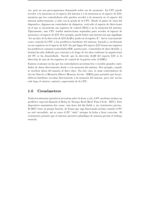 vez, pero no nos preocuparemos demasiado sobre eso de momento. La CPU puede
acceder a la memoria en el espacio del sistema y a la memoria en el espacio de I/O,
mientras que los controladores solo pueden acceder a la memoria en el espacio del
sistema indirectamente, y solo con la ayuda de la CPU. Desde el punto de vista del
dispositivo, digamos un controlador de disquetes, vera solo el espacio de direcciones
en el que se encuentran sus registros de control (ISA) y no la memoria del sistema.
T picamente, una CPU tendra instrucciones separadas para acceder al espacio de
memoria y al espacio de I/O. Por ejemplo, puede haber una instruccion que signi que
lee un byte de la direccion de I/O 0x3f0 y ponlo en el registro X". As es exactamente
como controla la CPU a los perifericos hardware del sistema, leyendo y escribiendo
en sus registros en el espacio de I/O. En que lugar del espacio I/O tienen sus registros
los perifericos comunes (controlador IDE, puerta serie, controlador de disco exible, y
demas) ha sido de nido por convenio a lo largo de los a~os conforme la arquitectura
                                                          n
del PC se ha desarrollado. Sucede que la direccion 0x3f0 del espacio I/O es la
direccion de uno de los registros de control de la puerta serie (COM1).
Existen ocasiones en las que los controladores necesitan leer o escribir grandes canti-
dades de datos directamente desde o a la memoria del sistema. Por ejemplo, cuando
se escriben datos del usuario al disco duro. En este caso, se usan controladores de
Acceso Directo a Memoria (Direct Memory Access - DMA) para permitir que los pe-
rifericos hardware accedan directamente a la memoria del sistema, pero este acceso
esta bajo el estricto control y supervision de la CPU.

1.6 Cronometros
Todos los sistemas operativos necesitan saber la hora, y as , el PC moderno incluye un
periferico especial llamado el Reloj de Tiempo Real (Real Time Clock - RTC). Este
dispositivo suministra dos cosas: una hora del d a able y un cronometro preciso.
El RTC tiene su propia bater a, de forma que siga funcionado incluso cuando el PC
no este encendido, as es como el PC sabe" siempre la fecha y hora correctas. El
cronometro permite que el sistema operativo plani que de manera precisa el trabajo
esencial.
 