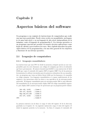 Cap tulo 2
Aspectos basicos del software
Un programa es un conjunto de instrucciones de computadora que reali-
zan una tarea particular. Puede estar escrito en ensamblador, un lengua-
je de muy bajo nivel, o en un lenguaje de alto nivel, independiente de la
maquina, como el lenguaje de programacion C. Un sistema operativo es
un programa especial que permite al usuario ejecutar aplicaciones como
hojas de calculo y procesadores de texto. Este cap tulo introduce los prin-
cipios basicos de la programacion y da una idea general de los objetivos
y funciones de un sistema operativo.

2.1 Lenguajes de computadora
2.1.1 Lenguajes ensambladores
Las instrucciones que una CPU lee desde la memoria y despues ejecuta no son com-
prensibles para los seres humanos son codigos de maquina que dicen al ordenador
que hacer precisamente. El numero hexadecimal 0x89E5 es una instruccion de Intel
80486 que copia el contenido del registro ESP al registro EBP. Una de las primeras
herramientas de software inventadas para los primeros ordenadores fue un ensambla-
dor, un programa que toma un chero fuente le ble por los humanos y lo ensambla
en codigo maquina. Los lenguajes ensambladores se ocupan expl citamente de los
registros y las operaciones sobre los datos y son espec cos de un microprocesador
particular. El lenguaje ensamblador para un microprocesador X86 es muy diferente
del ensamblador de un microprocesador Alpha AXP. El codigo ensamblador siguien-
te, para Alpha AXP, muestra el tipo de operaciones que un programa puede realizar:
    ldr r16, (r15)          L nea 1
    ldr r17, 4(r15)         L nea 2
    beq r16,r17,100         L nea 3
    str r17, (r15)          L nea 4
100:                        L nea 5



La primera sentencia (en la l nea 1) carga el valor del registro 16 de la direccion
guardada en el registro 15. La siguiente instruccion carga el valor del registro 17
desde la siguiente posicion en la memoria. La l nea 3 compara el contenido del

                                        7
 