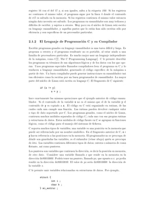 registro 16 con el del 17 y, si son iguales, salta a la etiqueta 100. Si los registros
no contienen el mismo valor, el programa sigue por la l nea 4 donde el contenido
de r17 es salvado en la memoria. Si los registros contienen el mismo valor entonces
ningun dato necesita ser salvado. Los programas en ensamblador son muy tediosos y
dif ciles de escribir, y sujetos a errores. Muy poco en el nucleo de Linux esta escrito
en lenguaje ensamblador, y aquellas partes que lo estan han sido escritas solo por
e ciencia y son espec cas de un procesador particular.

2.1.2 El Lenguaje de Programacion C y su Compilador
Escribir programas grandes en lenguaje ensamblador es una tarea dif cil y larga. Es
propensa a errores y el programa resultante no es portable, al estar atado a una
familia de procesadores particular. Es mucho mejor usar un lenguaje independiente
de la maquina, como C 7, The C Programming Language]. C le permite describir
los programas en terminos de sus algoritmos logicos y de los datos con los que ope-
ran. Unos programas especiales llamados compiladores leen el programa en C y lo
traducen a lenguaje ensamblador, generando el codigo espec co de la maquina a
partir de este. Un buen compilador puede generar instrucciones en ensamblador casi
tan e cientes como la escritas por un buen programador de ensamblador. La mayor
parte del nucleo de Linux esta escrita en lenguaje C. El fragmento de C siguiente
         if (x != y)
                   x = y

hace exactamente las mismas operaciones que el ejemplo anterior de codigo ensam-
blador. Si el contenido de la variable x no es el mismo que el de la variable y el
contenido de y es copiado a x. El codigo en C esta organizado en rutinas, de las
cuales cada una cumple una funcion. Las rutinas pueden devolver cualquier valor
o tipo de dato soportado por C. Los programas grandes, como el nucleo de Linux,
contienen muchos modulos separados de codigo C, cada uno con sus propias rutinas
y estructuras de datos. Estos modulos de codigo fuente en C se agrupan en funciones
logicas, como el codigo para el manejo del sistemas de cheros.
C soporta muchos tipos de variables una variable es una posicion en la memoria que
puede ser referenciada por un nombre simbolico. En el fragmento anterior de C, x e
y hacen referencia a las posiciones en la memoria. El programador no se preocupa de
donde son guardadas las variables, es el enlazador (vease abajo) quien se preocupa
de esto. Las variables contienen diferentes tipos de datos enteros o numeros de coma
  otante, as como punteros.
Los punteros son variables que contienen la direccion, es decir la posicion en memoria,
de otro dato. Considere una variable llamada x que reside en la memoria en la
direccion 0x80010000. Podr a tener un puntero, llamado px, que apunta a x. px podia
residir en la direccion 0x80010030. El valor de px ser a 0x80010000: la direccion de
la variable x.
C le permite unir variables relacionadas en estructuras de datos. Por ejemplo,
         struct {
                   int i
                   char b
         } mi_estruc
 