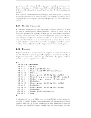 que tiene acceso (los sistemas de cheros pueden ser montados remotamente con el
Networked File System o NFS (Sistema de Ficheros en Red)). Independientemente
de donde este la informacion, ls la escribe y el controlador de v deo la visualiza en la
pantalla.
Todo lo anterior parece bastante complicado, pero muestra que incluso los comandos
mas sencillos revelan que un sistema operativo esta de hecho cooperando con un
conjunto de funciones que juntas le dan a usted, el usuario, una vision coherente del
sistema.

2.2.1 Gestion de memoria
Si los recursos fuesen in nitos, como por ejemplo la memoria, muchas de las cosas
que hace un sistema operativo ser an redundantes. Uno de los trucos basicos de
un sistema operativo es la capacidad de hacer que una memoria f sica limitada se
comporte como mas memoria. Esta memoriaaparentemente amplia es conocida como
memoria virtual. La idea es que el software ejecutandose en el sistema sea inducido a
creer que esta ejecutandose en un monton de memoria. El sistema divide la memoria
en paginas facilmente gestionadas e intercambia estas paginas con el disco mientras
el sistema funciona. El software no lo nota gracias a otro truco, el multi-proceso.

2.2.2 Procesos
Se puede pensar en un proceso como en un programa en accion cada proceso es
una entidad separada que esta ejecutando un programa en particular. Si se ja en
los procesos de su sistema Linux, vera que son bastantes. Por ejemplo, escribir ps
muestra los procesos siguientes en mi sistema:
$ ps
    PID TTY STAT    TIME COMMAND
    158 pRe 1       0:00 -bash
    174 pRe 1       0:00 sh /usr/X11R6/bin/startx
    175 pRe 1       0:00 xinit /usr/X11R6/lib/X11/xinit/xinitrc --
    178 pRe 1 N     0:00 bowman
    182 pRe 1 N     0:01 rxvt -geometry 120x35 -fg white -bg black
    184 pRe 1 <     0:00 xclock -bg grey -geometry -1500-1500 -padding 0
    185 pRe 1 <     0:00 xload -bg grey -geometry -0-0 -label xload
    187 pp6 1       9:26 /bin/bash
    202 pRe 1 N     0:00 rxvt -geometry 120x35 -fg white -bg black
    203 ppc 2       0:00 /bin/bash
 1796 pRe 1 N       0:00 rxvt -geometry 120x35 -fg white -bg black
 1797 v06 1         0:00 /bin/bash
 3056 pp6 3 <       0:02 emacs intro/introduction.tex
 3270 pp6 3         0:00 ps
$

Si mi equipo tuviera varias CPUs, cada proceso podr a (al menos teoricamente)
ejecutarse en una CPU distinta. Desafortunadamente, solo hay una, as que el sistema
operativo usa el truco de ejecutar cada proceso en orden durante un corto per odo
de tiempo. Este periodo de tiempo es conocido como fraccion de tiempo. Este truco
 