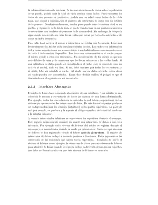 la informacion contenida en estas. Si tuviese estructuras de datos sobre la poblacion
de un pueblo, podr a usar la edad de cada persona como ndice. Para encontrar los
datos de una persona en particular, podr a usar su edad como ndice de la tabla
hash, para seguir a continuacion el puntero a la estructura de datos con los detalles
de la persona. Desafortunadamente, mucha gente puede tener la misma edad en un
pueblo, y el puntero de la tabla hash se puede transformar en un puntero a una lista
de estructuras con los datos de personas de la misma edad. Sin embargo, la busqueda
sigue siendo mas rapida en estas listas cortas que mirar por todas las estructuras de
datos en orden secuencial.
Una tabla hash acelera el acceso a estructuras accedidas con frecuencia Linux usa
frecuentemente las tablas hash para implementar caches. Los caches son informacion
util a la que necesita tener un acceso rapido, y son habitualmente una peque~a parte
                                                                             n
de toda la informacion disponible. Los datos son almacenados en el cache porque
el nucleo accede a ellos con frecuencia. Un inconveniente de los caches es que son
mas dif ciles de usar y de mantener que las listas enlazadas o las tablas hash. Si
una estructura de datos puede ser encontrada en el cache (esto es conocido como un
acierto de cache), todo va bien. Si no, debe buscarse por todas las estructuras, y
si existe, debe ser a~adida al cache. Al a~adir nuevos datos al cache, otros datos
                      n                      n
del cache pueden ser descartados. Linux debe decidir cuales el peligro es que el
descartado sea el siguiente en ser necesitado.

2.3.3 Interfaces Abstractos
El nucleo de Linux hace a menudo abstraccion de sus interfaces. Una interfaz es una
coleccion de rutinas y estructuras de datos que operan de una forma determinada.
Por ejemplo, todos los controladores de unidades de red deben proporcionar ciertas
rutinas que operan sobre las estructuras de datos. De esta forma las partes genericas
del codigo pueden usar los servicios (interfaces) de las partes especi cas. La parte de
red, por ejemplo, es generica y la soporta el codigo espec co de la unidad conforme
a la interfaz estandar.
A menudo estos niveles inferiores se registran en los superiores durante el arranque.
Este registro normalmente consiste en a~adir una estructura de datos a una lista
                                           n
enlazada. Por ejemplo cada sistema de cheros del nucleo se registra durante el
arranque, o, si usa modulos, cuando es usado por primera vez. Puede ver que sistemas
de cheros se han registrado viendo el chero /proc/filesystems. El registro de
estructuras de datos incluye a menudo punteros a funciones. Estos representan las
direcciones de las funciones que hacen tareas espec cas. Tomando de nuevo el
sistema de cheros como ejemplo, la estructura de datos que cada sistema de cheros
pasa al nucleo de Linux cuando se registra incluye la direccion de una rutina espec ca
que debe ser llamada cada vez que este sistema de cheros es montado.
 