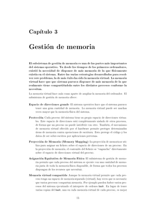 Cap tulo 3
Gestion de memoria
El subsistema de gestion de memoria es una de las partes mas importantes
del sistema operativo. Ya desde los tiempos de los primeros ordenadores,
existio la necesidad de disponer de mas memoria de la que f sicamente
exist a en el sistema. Entre las varias estrategias desarrolladas para resol-
ver este problema, la de mas exito ha sido la memoria virtual. La memoria
virtual hace que que sistema parezca disponer de mas memoria de la que
realmente tiene compartiendola entre los distintos procesos conforme la
necesitan.
La memoria virtual hace mas cosas aparte de ampliar la memoria del ordenador. El
subsistema de gestion de memoria ofrece:
Espacio de direcciones grande El sistema operativo hace que el sistema parezca
     tener una gran cantidad de memoria. La memoria virtual puede ser muchas
     veces mayor que la memoria f sica del sistema,
Proteccion Cada proceso del sistema tiene su propio espacio de direcciones virtua-
    les. Este espacio de direcciones esta completamente aislado de otros procesos,
    de forma que un proceso no puede interferir con otro. Tambien, el mecanismo
    de memoria virtual ofrecido por el hardware permite proteger determinadas
    areas de memoria contra operaciones de escritura. Esto protege el codigo y los
    datos de ser sobre-escritos por aplicaciones perversas.
Proyeccion de Memoria (Memory Mapping) La proyeccion de memoria se uti-
    liza para asignar un chero sobre el espacio de direcciones de un proceso. En
    la proyeccion de memoria, el contenido del chero se engancha" directamente
    sobre el espacio de direcciones virtual del proceso.
Asignacion Equitativa de Memoria F sica El subsistema de gestion de memo-
   ria permite que cada proceso del sistema se ejecute con una cantidad de memo-
   ria justa de toda la memoria f sica disponible, de forma que todos los procesos
   dispongan de los recursos que necesitan.
Memoria virtual compartida Aunque la memoria virtual permite que cada pro-
   ceso tenga un espacio de memoria separado (virtual), hay veces que es necesario
   que varios procesos compartan memoria. Por ejemplo pueden haber varios pro-
   cesos del sistema ejecutando el interprete de ordenes bash. En lugar de tener
   varias copias del bash, una en cada memoria virtual de cada proceso, es mejor

                                       15
 