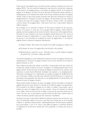 Cada una de estas paginas tiene asociado un unico numero el numero de marco de
pagina (PFN). En este modelo de paginacion, una direccion virtual esta compuesta
de dos partes: un desplazamiento y un numero de pagina virtual. Si el tama~o den
pagina es de 4Kbytes, los bits 11:0 de la direccion de memoria virtual contienen el
desplazamiento y los restantes bits desde el bit 12 son el numero de marco de pagina
virtual. Cada vez que el procesador encuentra una direccion virtual ha de extraer el
desplazamiento y el numero de marco de pagina. El procesador tiene que traducir
el numero de marco de la pagina virtual a la f sica y luego acceder a la posicion
correcta dentro de la pagina f sica. Para hacer todo esto, el procesador utiliza la
tabla de paginas.
En la Figura 3.1 se muestra el espacio de direcciones virtuales de dos procesos,
proceso X y proceso Y, cada uno con su propia tabla de paginas. Estas tablas de
paginas asocian las paginas de memoria virtual de cada proceso sobre paginas f sicas.
Se puede ver que el numero 0 de marco de pagina virtual del proceso X se asocia al
numero de marco de pagina f sico 1 y que el numero de marco de pagina virtual 1
de proceso Y esta asociado en el numero de marco de pagina f sico 4. La tabla de
paginas teorica contienen la siguiente informacion:

     >Flag de Valido. Este indica si la estrada de la tabla de paginas es valida o no,
     El numero de marco de pagina f sico que describe esta entrada,
     Informacion de control de acceso. Describe como se puede utilizar la pagina
     >Se puede leer? >Contiene codigo ejecutable?

A la tabla de paginas se accede utilizando el numero de marco de pagina virtual como
desplazamiento. El marco de pagina virtual 5 sera el sexto elemento de la tabla (el
primer elemento es el 0).
Para traducir una direccion virtual a una f sica, el procesador tiene que extraer de
la direccion virtual el numero de marco de pagina y el desplazamiento dentro de la
pagina virtual. Si hacemos que el tama~o de pagina sea potencia de 2, entonces esta
                                        n
operacion se puede hacer facilmente mediante una mascara y un desplazamiento.
Volviendo a las Figuras 3.1 y suponiendo un tama~o de pagina de 0x2000 bytes (lo
                                                    n
que en decimal es 8192) y una direccion virtual de 0x2194 del proceso Y, entonces el
procesador descompondra esta direccion en un desplazamiento de 0x194 dentro del
numero de maco de pagina virtual 1.
El procesador utiliza el numero de marco de pagina virtual como ndice a la tabla de
paginas del proceso para obtener la entrada de la tabla de pagina correspondiente.
Si la entrada en la tabla de paginas de ese ndice es valida, el procesador coge el
numero de marco de pagina f sico de esta entrada. Si por el contrario la entrada
no es valida, entonces el proceso ha accedido a una area de memoria virtual que no
existe. En este caso, el procesador no puede resolver la direccion y debera pasar el
control al sistema operativo para que este solucione el problema.
La forma en la que el procesador informa al sistema operativo que un proceso con-
creto ha intentado realizar un acceso a una direccion virtual que no se ha podido
traducir, es espec co del procesador. Independientemente del mecanismo empleado
por el procesador, a esto se le conoce como fallo de pagina y el sistema operativo
es informado de la direccion virtual que lo ha producido y la razon por la que se
produjo.
 