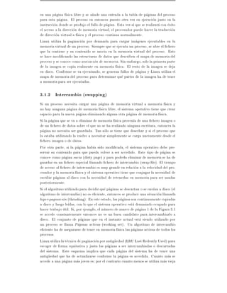 en una pagina f sica libre y se a~ade una entrada a la tabla de paginas del proceso
                                   n
para esta pagina. El proceso en entonces puesto otra vez en ejecucion justo en la
instruccion donde se produjo el fallo de pagina. Esta vez s que se realizara con exito
el acceso a la direccion de memoria virtual, el procesador puede hacer la traduccion
de direccion virtual a f sica y el proceso continua normalmente.
Linux utiliza la paginacion por demanda para cargar imagenes ejecutables en la
memoria virtual de un proceso. Siempre que se ejecuta un proceso, se abre el chero
que la contiene y su contenido se asocia en la memoria virtual del proceso. Esto
se hace modi cando las estructuras de datos que describen el mapa de memoria del
proceso y se conoce como asociacion de memoria. Sin embargo, solo la primera parte
de la imagen se copia realmente en memoria f sica. El resto de la imagen se deja
en disco. Conforme se va ejecutando, se generan fallos de pagina y Linux utiliza el
mapa de memoria del proceso para determinar que partes de la imagen ha de traer
a memoria para ser ejecutadas.

3.1.2 Intercambio (swapping)
Si un proceso necesita cargar una pagina de memoria virtual a memoria f sica y
no hay ninguna pagina de memoria f sica libre, el sistema operativo tiene que crear
espacio para la nueva pagina eliminando alguna otra pagina de memoria f sica.
Si la pagina que se va a eliminar de memoria f sica proven a de una chero imagen o
de un chero de datos sobre el que no se ha realizado ninguna escritura, entonces la
pagina no necesita ser guardada. Tan solo se tiene que desechar y si el proceso que
la estaba utilizando la vuelve a necesitar simplemente se carga nuevamente desde el
  chero imagen o de datos.
Por otra parte, si la pagina hab a sido modi cada, el sistema operativo debe pre-
servar su contenido para que pueda volver a ser accedido. Este tipo de pagina se
conoce como pagina sucia (dirty page) y para poderla eliminar de memoria se ha de
guardar en un chero especial llamado chero de intercambio (swap le). El tiempo
de acceso al chero de intercambio es muy grande en relacion a la velocidad del pro-
cesador y la memoria f sica y el sistema operativo tiene que conjugar la necesidad de
escribir paginas al disco con la necesidad de retenerlas en memoria para ser usadas
posteriormente.
Si el algoritmo utilizado para decidir que paginas se descartan o se env an a disco (el
algoritmo de intercambio) no es e ciente, entonces se produce una situacion llamada
hiper-paginacion (thrashing). En este estado, las paginas son continuamente copiadas
a disco y luego le das, con lo que el sistema operativo esta demasiado ocupado para
hacer trabajo util. Si, por ejemplo, el numero de marco de pagina 1 de la Figura 3.1
se accede constantemente entonces no es un buen candidato para intercambiarlo a
disco. El conjunto de paginas que en el instante actual esta siendo utilizado por
un proceso se llama Paginas activas (working set). Un algoritmo de intercambio
e ciente ha de asegurarse de tener en memoria f sica las paginas activas de todos los
procesos.
Linux utiliza la tecnica de paginacion por antiguedad (LRU Last Redently Used) para
escoger de forma equitativa y justa las paginas a ser intercambiadas o descartadas
del sistema. Este esquema implica que cada pagina del sistema ha de tener una
antiguedad que ha de actualizarse conforme la pagina es accedida. Cuanto mas se
accede a una pagina mas joven es por el contrario cuanto menos se utiliza mas vieja
 