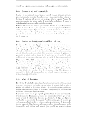 e inutil. Las paginas viejas son las mejoras candidatas para ser intercambiadas.

3.1.3 Memoria virtual compartida
Gracias a los mecanismos de memoria virtual se puede coseguir facilmente que varios
procesos compartan memoria. Todos los accesos a memoria se realizan a traves de
las tablas de paginas y cada proceso tiene su propia tabla de paginas. Para que dos
procesos compartan una misma pagina de memoria f sica, el numero de marco de
esta pagina ha de aparecer en las dos tablas de pagina.
La Figura 3.1 muestra dos procesos que comparten el marco de pagina f sica numero
4. Para el proceso X esta pagina representa el su marco de pagina virtual numero
cuatro, mientras que para el proceso Y es el numero 6. Esto ilustra una interesante
cuestion que aparece al compartir paginas: la memoria f sica compartida no tiene
porque estar en las mismas direcciones sobre memoria virtual en todos los procesos
que la comparten.

3.1.4 Modos de direccionamiento f sico y virtual
No tiene mucho sentido que el propio sistema operativo se ejecute sobre memoria
virtual. Ser a una verdadera pesadilla que el sistema operativo tuviera que mantener
tablas de pagina para el mismo. La mayor a de los procesadores de proposito general
ofrecen la posibilidad del modo de direccionamiento f sico junto con direccionamiento
virtual. El modo de direccionamiento f sico no necesita las tablas de paginas y el
procesador no intenta realizar ningun tipo de traduccines en este modo. El nucleo
de Linux esta preparado para funcionar sobre un espacio de direccionamiento f sico.
El procesador Alpha AXP no tiene un modo especial de direccionamiento f sico.
Lo que hace es dividir el espacio de memoria en varias areas y designa a dos de
ellas como direcciones f sicas. A este espacio de direcciones del nucleo se le conoce
como espacio de direcciones KSEG y contiene todas las direcciones a partir de la
0x fc0000000000. Para poder ejecutar codigo enlazado en KSEG (por de nicion,
el codigo del nucleo) o acceder a datos de esta zona, el codigo debe ejecutarse en
modo nucleo. El nucleo de Linux en Alpha esta enlazado para ejecutarse a partir de
la direccion 0x fc0000310000.

3.1.5 Control de acceso
Las entradas de la tabla de paginas tambien contienen informacion relativa al control
de acceso. Puesto que el procesador tiene que utilizar la informacion de la tabla de
paginas para traducir las direcciones virtuales a direcciones f sicas, puede facilmente
utilizar la informacion de control de acceso para comprobar que el proceso no esta
accediendo a memoria de forma apropiada.
Hay muchas razones por las que se puede querer restringir el acceso a determinadas
areas de memoria. Hay memoria, como la que contiene el ejecutable, que es clara-
mente memoria de solo lectura el sistema operativo no ha de dejar que el proceso
escriba sobre su propio codigo de programa. Por el contrario, paginas de memoria que
contengan datos han de poder ser le das y escritas, pero un intento de ejecutar algo
de estas paginas ha fallar. La mayor a de los procesadores tienen al menos dos modos
de operacion: modo nucleo y modo usuario. No es deseable que un proceso ejecute
 