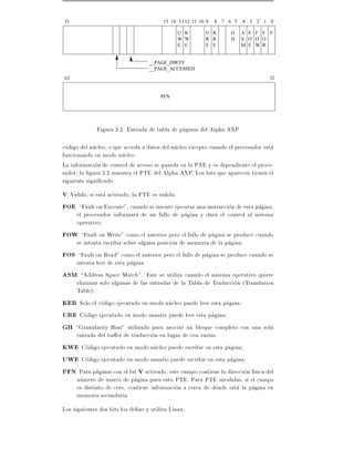 31                                       15 14 13 12 11 10 9   8 7 6 5   4 3 2 1 0

                                               U K        U K       G    A F F F V
                                               W W        R R       H    S O O O
                                               E E        E E            M E W R


                                   __PAGE_DIRTY
                                   __PAGE_ACCESSED
63                                                                                32


                                        PFN




              Figura 3.2: Entrada de tabla de paginas del Alpha AXP

codigo del nucleo, o que acceda a datos del nucleo excepto cuando el procesador esta
funcionando en modo nucleo.
La informacion de control de acceso se guarda en la PTE y es dependiente el proce-
sador la gura 3.2 muestra el PTE del Alpha AXP. Los bits que aparecen tienen el
siguiente signi cado:
V Valido, si esta activado, la PTE es valida
FOE Fault on Execute", cuando se intente ejecutar una instruccion de esta pagina,
    el procesador informara de un fallo de pagina y dara el control al sistema
    operativo
FOW Fault on Write" como el anterior pero el fallo de pagina se produce cuando
    se intenta escribir sobre alguna posicion de memoria de la pagina.
FOS Fault on Read" como el anterior pero el fallo de pagina se produce cuando se
    intenta leer de esta pagina.
ASM Address Space Match". Este se utiliza cuando el sistema operativo quiere
    eliminar solo algunas de las entradas de la Tabla de Traduccion (Translation
    Table)
KER Solo el codigo ejecutado en modo nucleo puede leer esta pagina
URE Codigo ejecutado en modo usuario puede leer esta pagina
GH Granularity Hint" utilizado para asociar un bloque completo con una sola
    entrada del bu er de traduccion en lugar de con varias.
KWE Codigo ejecutado en modo nucleo puede escribir en esta pagina
UWE Codigo ejecutado en modo usuario puede escribir en esta pagina
PFN Para paginas con el bit V activado, este campo contiene la direccion f sica del
    numero de marco de pagina para esta PTE. Para PTE invalidas, si el campo
    es distinto de cero, contiene informacion a cerca de donde esta la pagina en
    memoria secundaria.
Los siguientes dos bits los de ne y utiliza Linux:
 
