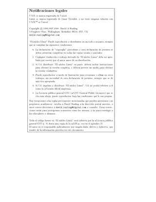 Noti caciones legales
UNIX es marca registrada de Univel.
Linux es marca registrada de Linus Torvalds, y no tiene ninguna relacion con
UNIXTM or Univel.
Copyright c 1996,1997,1998 David A Rusling
3 Foxglove Close, Wokingham, Berkshire RG41 3NF, UK
david.rusling@digital.com


El nucleo Linux" Puede reproducirse y distribuirse en un todo o en parte, siempre
que se cumplan las siguientes condiciones:
    0. La declaracion de "copyright" precedente y esta declaracion de permiso se
       deben preservar completas en todas las copias totales o parciales.
    1. Cualquier traduccion o trabajo derivado de El nucleo Linux" debe ser apro-
       bada por escrito por el autor antes de su distribucion.
    2. Si Ud. distribuye El nucleo Linux" en parte, debera incluir instrucciones
       para obtener la version completa, y debera proveer un medio para obtener
       la version comkpleta.
    3. Puede reproducirse a modo de ilustracion para revisiones o citas en otros
       trabajos, sin necesidad de esta declaracion de permiso, siempre que se de
       una cita apropiada.
    4. Si Ud. imprime y distribuye El nucleo Linux", Ud. no podra referirse a el
       como la Version o cial impresa .
    5. La Licencia publica general GNU ( GNU General Public License ) que se
       cita mas abajo, puede reproducirse bajo las condiciones que le son propias.
Hay excepciones a las reglas previamente mencionadas que pueden autorizarse con
propositos academicos: escriba a David Rusling a la direccion postal anterior, o
env e correo electronico a david.rusling@digital.com, y consulte. Estas restric-
ciones estan para protegernos a nosotros como los autores, y no para restringir a
los educadores y alumnos.

Todo el codigo fuente en El nucleo Linux" esta cubierto por la Licencia publica
general GNU . Si desea una copia de la GPL , vea en el apendice D.
El autor no es responsable judicialmente por ningun da~o, directo o indirecto, que
                                                      n
resulte de la informacion provista en este documento.
 