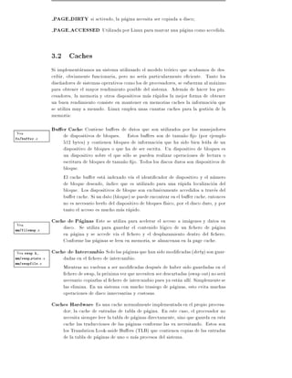 PAGE DIRTY si activado, la pagina necesita ser copiada a disco
                  PAGE ACCESSED Utilizada por Linux para marcar una pagina como accedida.


                  3.2 Caches
                  Si implementaramos un sistema utilizando el modelo teorico que acabamos de des-
                  cribir, obviamente funcionaria, pero no ser a particularmente e ciente. Tanto los
                  dise~adores de sistemas operativos como los de procesadores, se esfuerzan al maximo
                      n
                  para obtener el mayor rendimiento posible del sistema. Ademas de hacer los pro-
                  cesadores, la memoria y otros dispositivos mas rapidos la mejor forma de obtener
                  un buen rendimiento consiste en mantener en memorias caches la informacion que
                  se utiliza muy a menudo. Linux emplea unas cuantas caches para la gestion de la
                  memoria:

Vea
                  Bu er Cache Contiene bu ers de datos que son utilizados por los manejadores
fs/buffer.c
                       de dispositivos de bloques. Estos bu ers son de tama~o jo (por ejemplo
                                                                                    n
                       512 bytes) y contienen bloques de informacion que ha sido bien le da de un
                       dispositivo de bloques o que ha de ser escrita. Un dispositivo de bloques es
                       un dispositivo sobre el que solo se pueden realizar operaciones de lectura o
                       escritura de bloques de tama~o jo. Todos los discos duros son dispositivos de
                                                     n
                       bloque.
                       El cache bu er esta indexado v a el identi cador de dispositivo y el numero
                       de bloque deseado, ndice que es utilizado para una rapida localizacion del
                       bloque. Los dispositivos de bloque son exclusivamente accedidos a traves del
                       bu er cache. Si un dato (bloque) se puede encontrar en el bu er cache, entonces
                       no es necesario leerlo del dispositivo de bloques f sico, por el disco duro, y por
                       tanto el acceso es mucho mas rapido.

Vea
                  Cache de Paginas Este se utiliza para acelerar el acceso a imagenes y datos en
mm/filemap.c
                       disco. Se utiliza para guardar el contenido logico de un chero de pagina
                       en pagina y se accede v a el chero y el desplazamiento dentro del chero.
                       Conforme las paginas se leen en memoria, se almacenan en la page cache.
Vea swap.h,       Cache de Intercambio Solo las paginas que han sido modi cadas (dirty ) son guar-
mm/swap state.c        dadas en el chero de intercambio.
mm/swapfile.c
                       Mientras no vuelvan a ser modi cadas despues de haber sido guardadas en el
                         chero de swap, la proxima vez que necesiten ser descartadas (swap out) no sera
                       necesario copiarlas al chero de intercambio pues ya estan all . Simplemente se
                       las elimina. En un sistema con mucho trasiego de paginas, esto evita muchas
                       operaciones de disco innecesarias y costosas.
                  Caches Hardware Es una cache normalmente implementada en el propio procesa-
                       dor la cache de entradas de tabla de pagina. En este caso, el procesador no
                       necesita siempre leer la tabla de paginas directamente, sino que guarda en esta
                       cache las traducciones de las paginas conforme las va necesitando. Estos son
                       los Translation Look-aside Bu ers (TLB) que contienen copias de las entradas
                       de la tabla de paginas de uno o mas procesos del sistema.
 