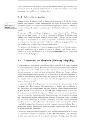 4, sera devuelto como las paginas asignadas y el segundo bloque, que comienza en el
                  numero de marco de pagina 6, sera insertado en la cola en el elemento 1 del vector
                  free area como un bloque de 2 paginas libres.



                  3.4.2 Liberacion de paginas
                  Asignar bloques de paginas tiende a fragmentar la memoria al dividir los bloques
Vea               grandes para conseguir bloques mas peque~os. El codigo de liberacion de paginas
                                                               n
free pages()en    re-combina paginas en bloques de mayor tama~o siempre que es posible. De hecho, el
                                                                 n
mm/page alloc.c
                  tama~o de bloque de pagina es importante pues facilita la recombinacion en bloques
                        n
                  grandes.
                  Siempre que se libera un bloque de paginas, se comprueba si esta libre el bloque
                  adyacente de igual tama~o. Si es as , se combina con el bloque de paginas recien
                                            n
                  liberado para formar un bloque nuevo de tama~o doble. Cada vez que dos bloques
                                                                   n
                  de paginas se recombinan en uno mayor, el algoritmo de liberacion intenta volver a
                  recombinarlo en otro aun mayor. De esta forma, los bloques de paginas libres son
                  tan grandes como la utilizacion de la memoria permita.
                  Por ejemplo, en la gura 3.4, si el marco de pagina numero 1 fuera liberado, entonces
                  este ser a combinado con el numero de marco de pagina 0, que ya esta libre, e
                  insertado en la cola del elemento 1 de la estructura free area como un bloque libre
                  con un tama~o de 2 paginas.
                               n

                  3.5 Proyeccion de Memoria (Memory Mapping)
                  Cuando se ejecuta programa, el contenido del chero imagen se ha de copiar al espacio
                  de memoria virtual del proceso. Lo mismo sucede con cualquier biblioteca compartida
                  que el proceso necesite. El chero ejecutable realmente no se lleva a memoria f sica,
                  sino que solamente se enlaza en la memoria virtual del proceso. Luego, conforme
                  partes del programa son referenciadas por la ejecucion de la aplicacion, la imagen es
                  llevada a memoria f sica desde la imagen del ejecutable. Este tipo de enlazado de
                  una imagen sobre el espacio de direcciones virtuales de un proceso se conoce como
                  "proyeccion de memoria".
                  La memoria virtual de cada proceso esta representado por la estructura de da-
                  tos mm struct. Esta contiene informacion sobre la imagen que actualmente se
                  esta ejecutando (por ejemplo bash) as como punteros a unas cuantas estructuras
                  vm area struct. Cada estructura de datos vm area struct describe el inicio y n
                  de un area de memoria virtual, los permisos del proceso sobre esta memoria y el con-
                  junto de operaciones para gestionar la. Estas operaciones son el conjunto de rutinas
                  que Linux tiene que utilizar para manipular esta area de memoria virtual. Por ejem-
                  plo, una de las operaciones de memoria virtual lleva a cabo las acciones necesarias
                  cuando el proceso ha intentado acceder a la memoria virtual pero encuentra (debido
                  a un fallo de pagina) que la memoria no esta realmente en memoria f sica. Esta es
                  la operacion nopage. La operacion nopage se emplea cuando Linux pide paginas de
                  un chero ejecutable a memoria.
                  Cuando una imagen ejecutable se proyecta sobre las direcciones virtuales de un proce-
                  so se generan un conjunto de estructuras de datos vm area struct. Cada estructura
                  de estas representa una parte de la imagen del ejecutable el codigo ejecutable, datos
 