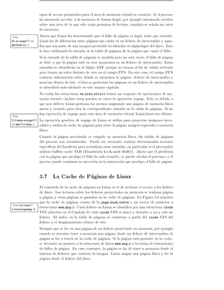 tipos de acceso permitidos para el area de memoria virtual en cuestion. Si el proceso
                    ha intentado acceder a la memoria de forma ilegal, por ejemplo intentando escribir
                    sobre una area de la que solo ten a permisos de lectura, tambien se se~ala un error
                                                                                              n
                    de memoria.
Vea                 Ahora que Linux ha determinado que el fallo de pagina es legal, tiene que tratarlo.
do no page()   en   Linux ha de diferenciar entre paginas que estan en un chero de intercambio y aque-
mm/memory.c
                    llas que son parte de una imagen ejecutable localizadas en algun lugar del disco. Esto
                    lo hace utilizando la entrada en la tabla de paginas de la pagina que causo el fallo.
                    Si la entrada de la tabla de paginas es invalida pero no esta vac a, el fallo de pagina
                    se debe a que la pagina esta en esos momentos en un chero de intercambio. Estas
                    entradas se identi can en el Alpha AXP porque no tienen el bit de valido activado
                    pero tienen un valor distinto de cero en el campo PFN. En este caso, el campo PFN
                    contiene informacion sobre donde se encuentra la pagina: chero de intercambio y
                    posicion dentro de este. Como se gestionan las paginas en un chero de intercambio
                    se describira mas adelante en este mismo cap tulo.
                    No todas las estructuras vm area struct tienen un conjunto de operaciones de me-
                    moria virtual e incluso estas pueden no tener la operacion nopage. Esto es debido a
                    que por defecto Linux gestiona los accesos asignando una pagina de memoria f sica
                    nueva y creando para esta la correspondiente entrada en la tabla de paginas. Si no
Vea
                    hay operacion de nopage para esta area de memoria virtual, Linux hara esto ultimo.
filemap nopage()    La operacion generica de nopage de Linux se utiliza para proyectar imagenes ejecu-
en mm/filemap.c     tables y utiliza la cache de paginas para traer la pagina imagen requerida a memoria
                    f sica.
                    Cuando la pagina necesitada es cargada en memoria f sica, las tablas de paginas
                    del proceso son actualizadas. Puede ser necesario realizar determinadas acciones
                    especi cas del hardware para actualizar estas entradas, en particular si el procesador
                    utilizar bu ers cache TLB (Translation Look-aside Bu er). Ahora que el problema
                    con la pagina que produjo el fallo ha sido resuelto, se puede olvidar el percance y el
                    proceso puede continuar su ejecucion en la instruccion que produjo el fallo de pagina.

                    3.7 La Cache de Paginas de Linux
                    El cometido de la cache de paginas en Linux es el de acelerar el acceso a los chero
                    de disco. Las lecturas sobre los cheros proyectados en memoria se realizan pagina
                    a pagina y estas paginas se guardan en la cache de paginas. La Figura 3.6 muestra
                    que la cache de paginas consta de la page hash table y un vector de punteros a
Vea include/-       estructuras mem map t. Cada chero en Linux se identi ca por una estructura inode
linux/pagemap.h
                    VFS (descrita en el Cap tulo 9) cada inode VFS es unico y describe a un y solo un
                      chero. El ndice en la tabla de paginas se construye a partir del inode VFS del
                      chero y el desplazamiento dentro de este.
                    Siempre que se lee en una pagina de un chero proyectado en memoria, por ejemplo
                    cuando se necesita traer a memoria una pagina desde un chero de intercambio, la
                    pagina se lee a traves de la cache de paginas. Si la pagina esta presente en la cache,
                    se devuelve un puntero a la estructura de datos mem map t a la rutina de tratamiento
                    de fallos de pagina. En caso contrario, la pagina se ha de traer a memoria desde el
                    sistema de cheros que contiene la imagen. Linux asigna una pagina f sica y lee la
                    pagina desde el chero del disco.
 