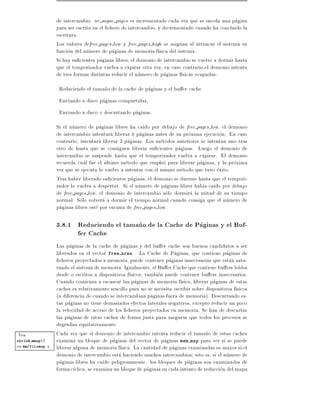 de intercambio. nr async pages es incrementado cada vez que se encola una pagina
                  para ser escrita en el chero de intercambio, y decrementado cuando ha concluido la
                  escritura.
                  Los valores defree pages low y free pages high se asignan al arrancar el sistema en
                  funcion del numero de paginas de memoria f sica del sistema.
                  Si hay su cientes paginas libres, el demonio de intercambio se vuelve a dormir hasta
                  que el temporizador vuelva a expirar otra vez, en caso contrario,el demonio intenta
                  de tres formas distintas reducir el numero de paginas f sicas ocupadas:
                   Reduciendo el tama~o de la cache de paginas y el bu er cache
                                     n
                   Enviando a disco paginas compartidas,
                   Enviando a disco o descartando paginas.
                  Si el numero de paginas libres ha ca do por debajo de free pages low, el demonio
                  de intercambio intentara liberar 6 paginas antes de su proxima ejecucion. En caso
                  contrario, intentara liberar 3 paginas. Los metodos anteriores se intentan uno tras
                  otro de hasta que se consiguen liberar su cientes paginas. Luego el demonio de
                  intercambio se suspende hasta que el temporizador vuelva a expirar. El demonio
                  recuerda cual fue el ultimo metodo que empleo para liberar paginas, y la proxima
                  vez que se ejecuta lo vuelve a intentar con el mismo metodo que tuvo exito.
                  Tras haber liberado su cientes paginas, el demonio se duerme hasta que el tempori-
                  zador lo vuelva a despertar. Si el numero de paginas libres hab a ca do por debajo
                  de free pages low, el demonio de intercambio solo dormira la mitad de su tiempo
                  normal. Solo volvera a dormir el tiempo normal cuando consiga que el numero de
                  paginas libres este por encima de free pages low.

                  3.8.1 Reduciendo el tama~o de la Cache de Paginas y el Buf-
                                          n
                        fer Cache
                  Las paginas de la cache de paginas y del bu er cache son buenos candidatos a ser
                  liberados en el vector free area . La Cache de Paginas, que contiene paginas de
                    cheros proyectados a memoria, puede contener paginas innecesarias que estan satu-
                  rando el sistema de memoria. Igualmente, el Bu er Cache que contiene bu ers le dos
                  desde o escritos a dispositivos f sicos, tambien puede contener bu ers innecesarios.
                  Cuando comienza a escasear las paginas de memoria f sica, liberar paginas de estas
                  caches es relativamente sencillo pues no se necesita escribir sobre dispositivos f sicos
                  (a diferencia de cuando se intercambian paginas fuera de memoria). Descartando es-
                  tas paginas no tiene demasiados efectos laterales negativos, excepto reducir un poco
                  la velocidad de acceso de los cheros proyectados en memoria. Se han de descartar
                  las paginas de estas caches de forma justa para asegurar que todos los procesos se
                  degradan equitativamente.
Vea               Cada vez que el demonio de intercambio intenta reducir el tama~o de estas caches
                                                                                      n
shrink mmap()     examina un bloque de paginas del vector de paginas mem map para ver si se puede
en mm/filemap.c   liberar alguna de memoria f sica. La cantidad de paginas examinadas es mayor si el
                  demonio de intercambio esta haciendo muchos intercambios esto es, si el numero de
                  paginas libres ha ca do peligrosamente. los bloques de paginas son examinados de
                  forma c clica, se examina un bloque de paginas en cada intento de reduccion del mapa
 