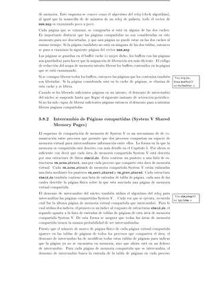 de memoria. Este esquema se conoce como el algoritmo del reloj (clock algorthim),
al igual que la manecilla de de minutos de un reloj de pulsera, todo el vector de
mem map es examinado poco a poco.
Cada pagina que se examina, se comprueba si esta en alguna de las dos caches.
Es importante destacar que las paginas compartidas no son consideradas en este
momento para ser descartadas, y que una pagina no puede estar en las dos caches al
mismo tiempo. Si la pagina candidato no esta en ninguna de las dos tablas, entonces
se pasa a examinar la siguiente pagina del vector mem map.
Las paginas se guardan en el bu er cache (o mejor dicho, los bu ers con las paginas
son guardados) para hacer que la asignacion de liberacion sea mas e ciente. El codigo
de reduccion del mapa de memoria intenta liberar los bu ers contenidos en la pagina
que se esta examinando.
Si se consigue liberar todos los bu ers, entonces las paginas que los conten an tambien Vea try to
son liberadas. Si la pagina considerada esta en la cache de paginas, se elimina de free buffer()
esta cache y se libera.                                                                 en fs/buffer.c
Cuando se ha liberado su cientes paginas en un intento, el demonio de intercambio
del nucleo se suspende hasta que llegue el siguiente instante de activacion periodico.
Si no ha sido capaz de liberar su cientes paginas entonces el demonio pasa a intentar
liberar paginas compartidas.

3.8.2 Intercambio de Paginas compartidas (System V Shared
      Memory Pages)
El esquema de comparticion de memoria de System V es un mecanismo de de co-
municacion entre procesos que permite que dos procesos compartan un espacio de
memoria virtual para intercambiarse informacion entre ellos. La forma en la que la
memoria es compartida esta descrito con mas detalle en el Cap tulo 5. Por ahora es
su ciente con decir que cada area de memoria compartida System V esta descrita
por una estructura de datos shmid ds. Esta contiene un puntero a una lista de es-
tructuras vm area struct, una por cada proceso que comparte esta area de memoria
virtual. Cada vm area struct de memoria compartida System V estan enlazadas
una lista mediante los punteros vm next shared y vm prev shared. Cada estructura
shmid ds tambien contiene una lista de entradas de tabla de pagina, cada una de las
cuales describe la pagina f sica sobre la que esta asociada una pagina de memoria
virtual compartida.
El demonio de intercambio del nucleo tambien utiliza el algoritmo del reloj para
                                                                                        Vea shm swap()
intercambiar las paginas compartidas System V. . Cada vez que se ejecuta, recuerda en ipc/shm.c
cual fue la ultima pagina de memoria virtual compartida que intercambio. Para lo
cual utiliza dos ndices, el primero es un ndice al conjunto de estructuras shmid ds, el
segundo apunta a la lista de entradas de tablas de paginas de esta area de memoria
compartida System V. De esta forma se asegura que todas las areas de memoria
compartida tienen la misma probabilidad de ser intercambiadas.
Puesto que el numero de marco de pagina f sico de cada pagina virtual compartida
aparece en las tablas de paginas de todos los procesos que comparten el area, el
demonio de intercambio ha de modi car todas estas tablas de paginas para indicar
que la pagina ya no se encuentra en memoria, sino que ahora esta en un chero
de intercambio. Para cada pagina de memoria compartida que se intercambia, el
demonio de intercambio busca la entrada de la tabla de paginas en cada proceso
 
