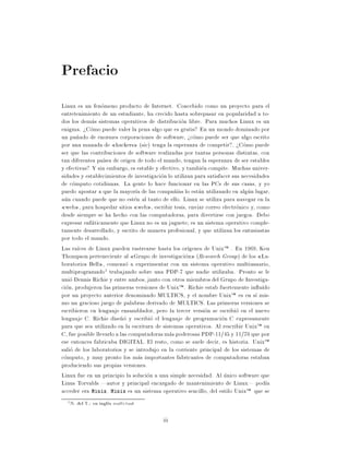 Prefacio
Linux es un fenomeno producto de Internet. Concebido como un proyecto para el
entretenimiento de un estudiante, ha crecido hasta sobrepasar en popularidad a to-
dos los demas sistemas operativos de distribucion libre. Para muchos Linux es un
enigma. >Como puede valer la pena algo que es gratis? En un mondo dominado por
un pu~ado de enormes corporaciones de software, >como puede ser que algo escrito
      n
por una manada de hackers (sic) tenga la esperanza de competir?. >Como puede
ser que las contribuciones de software realizadas por tantas personas distintas, con
tan diferentes pa ses de origen de todo el mundo, tengan la esperanza de ser estables
y efectivas? Y sin embargo, es estable y efectivo, y tambien compite. Muchas univer-
sidades y establecimientos de investigacion lo utilizan para satisfacer sus necesidades
de computo cotidianas. La gente lo hace funcionar en las PCs de sus casas, y yo
puedo apostar a que la mayor a de las compa~ as lo estan utilizando en algun lugar,
                                               n
aun cuando puede que no esten al tanto de ello. Linux se utiliza para navegar en la
  web , para hospedar sitios web , escribir tesis, enviar correo electronico y, como
desde siempre se ha hecho con las computadoras, para divertirse con juegos. Debo
expresar enfaticamente que Linux no es un juguete es un sistema operativo comple-
tamente desarrollado, y escrito de manera profesional, y que utilizan los entusiastas
por todo el mundo.
Las ra ces de Linux pueden rastrearse hasta los or genes de UnixTM . En 1969, Ken
Thompson perteneciente al Grupo de investigacion (Research Group ) de los La-
boratorios Bell , comenzo a experimentar con un sistema operativo multiusuario,
multiprogramado1 trabajando sobre una PDP-7 que nadie utilizaba. Pronto se le
unio Dennis Richie y entre ambos, junto con otros miembros del Grupo de Investiga-
cion, produjeron las primeras versiones de UnixTM . Richie estab fuertemente in u do
por un proyecto anterior denominado MULTICS, y el nombre UnixTM es en s mis-
mo un gracioso juego de palabras derivado de MULTICS. Las primeras versiones se
escribieron en lenguaje ensamblador, pero la tercer version se escribio en el nuevo
lenguaje C. Richie dise~o y escribio el lenguaje de programacion C expresamente
                          n
para que sea utilizado en la escritura de sistemas operativos. Al rescribir UnixTM en
C, fue posible llevarlo a las computadoras mas poderosas PDP-11/45 y 11/70 que por
ese entonces fabricaba DIGITAL. El resto, como se suele decir, es historia. UnixTM
salio de los laboratorios y se introdujo en la corriente principal de los sistemas de
computo, y muy pronto los mas importantes fabricantes de computadoras estaban
produciendo sus propias versiones.
Linux fue en un principio la solucion a una simple necesidad. Al unico software que
Linus Torvalds |autor y principal encargado de mantenimiento de Linux| pod a
acceder era Minix. Minix es un sistema operativo sencillo, del estilo UnixTM que se
  1   N. del T.: en ingles multi-task

                                          iii
 