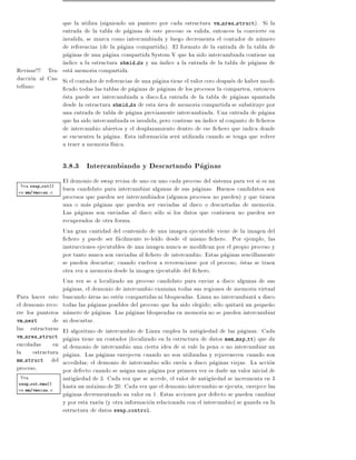 que la utiliza (siguiendo un puntero por cada estructura vm area struct). Si la
                entrada de la tabla de paginas de este proceso es valida, entonces la convierte en
                invalida, se marca como intercambiada y luego decrementa el contador de numero
                de referencias (de la pagina compartida). El formato de la entrada de la tabla de
                paginas de una pagina compartida System V que ha sido intercambiada contiene un
                 ndice a la estructura shmid ds y un ndice a la entrada de la tabla de paginas de
Revisar!!! Tra- esta memoria compartida.
duccion al Cas- Si el contador de referencias de una pagina tiene el valor cero despues de haber modi-
tellano           cado todas las tablas de paginas de paginas de los procesos la comparten, entonces
                esta puede ser intercambiada a disco.La entrada de la tabla de paginas apuntada
                desde la estructura shmid ds de esta area de memoria compartida se substituye por
                una entrada de tabla de pagina previamente intercambiada. Una entrada de pagina
                que ha sido intercambiada es invalida, pero contiene un ndice al conjunto de cheros
                de intercambio abiertos y el desplazamiento dentro de ese chero que indica donde
                se encuentra la pagina. Esta informacion sera utilizada cuando se tenga que volver
                a traer a memoria f sica.

                   3.8.3 Intercambiando y Descartando Paginas
                   El demonio de swap revisa de uno en uno cada proceso del sistema para ver si es un
 Vea swap out()    buen candidato para intercambiar algunas de sus paginas. Buenos candidatos son
en mm/vmscan.c
                   procesos que pueden ser intercambiados (algunos procesos no pueden) y que tienen
                   una o mas paginas que pueden ser enviadas al disco o descartadas de memoria.
                   Las paginas son enviadas al disco solo si los datos que contienen no pueden ser
                   recuperados de otra forma.
                   Una gran cantidad del contenido de una imagen ejecutable viene de la imagen del
                    chero y puede ser facilmente re-le do desde el mismo chero. Por ejemplo, las
                   instrucciones ejecutables de una imagen nunca se modi can por el propio proceso y
                   por tanto nunca son enviadas al chero de intercambio. Estas paginas sencillamente
                   se pueden descartar cuando vuelven a reverenciarse por el proceso, estas se traen
                   otra vez a memoria desde la imagen ejecutable del chero.
                   Una vez se a localizado un proceso candidato para enviar a disco algunas de sus
                   paginas, el demonio de intercambio examina todas sus regiones de memoria virtual
Para hacer esto    buscando areas no esten compartidas ni bloqueadas. Linux no intercambiara a disco
el demonio reco-   todas las paginas posibles del proceso que ha sido elegido solo quitara un peque~on
rre los punteros   numero de paginas. Las paginas bloqueadas en memoria no se pueden intercambiar
vm next       de   ni descartar.
las estructuras    El algoritmo de intercambio de Linux emplea la antiguedad de las paginas. Cada
vm area struct     pagina tiene un contador (localizado en la estructura de datos mem map tt) que da
encoladas en       al demonio de intercambio una cierta idea de si vale la pena o no intercambiar un
la estructura      pagina. Las paginas envejecen cuando no son utilizadas y rejuvenecen cuando son
mm struct del      accedidas el demonio de intercambio solo env a a disco paginas viejas. La accion
proceso.           por defecto cuando se asigna una pagina por primera vez es darle un valor inicial de
 Vea               antiguedad de 3. Cada vez que se accede, el valor de antiguedad se incrementa en 3
swap out vma()
en mm/vmscan.c     hasta un maximo de 20. Cada vez que el demonio intercambio se ejecuta, envejece las
                   paginas decrementando su valor en 1. Estas acciones por defecto se pueden cambiar
                   y por esta razon (y otra informacion relacionada con el intercambio) se guarda en la
                   estructura de datos swap control.
 