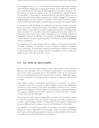 Si una pagina es vieja (age = 0), el demonio de intercambio la procesara. Paginas
sucias (Dirty ) son paginas que se pueden intercambiar. Linux utiliza un bit espec co
de la arquitectura del PTE para describir paginas de esta forma (ver Figura 3.2).
Sin embargo, no todas las paginas sucias son necesariamente copiadas al chero
de intercambio. Cada region de memoria virtual de cada proceso puede tener su
propia operacion de intercambio (apuntada por el puntero vm ops en la estructura
vm area struct). En caso contrario, el demonio de intercambio buscara una pagina
libre en el chero de intercambio y escribira sobre esta la pagina de memoria elegida.
La entrada en la tabla de paginas se reemplaza por una que esta marcada como invali-
da pero que contiene informacion de donde esta la pagina en el chero de intercambio.
Linux utiliza el campo PFN de la tabla de paginas para guardar el desplazamiento
dentro del chero de intercambio donde esta la pagina mas una ndice al chero de
intercambio (pues pueden haber varios). Cualquiera que sea el metodo utilizado, la
pagina f sica original se ha liberado y se ha devuelto a la free area. Paginas limpias
(o mejor dicho no sucias ) se pueden descartar e insertar en la estructura free area
para ser re-utilizada.
Si se han descartado o intercambiado su cientes paginas, el demonio de intercambio
se vuelve a suspender. La proxima vez que se despierte considerara al siguiente
proceso del sistema. De esta forma el demonio de intercambio mordisquea las paginas
de cada proceso hasta que el sistema esta otra vez equilibrado. Esto es mucho mas
equitativo que enviar todo un proceso a disco.



3.9 La cache de Intercambio
Cuando se tiene que intercambiar paginas a disco, Linux intenta evitar escribirlas.
Hay veces que una pagina esta a en un chero de intercambio y en memoria f sica.
Esto sucede cuando una pagina que fue intercambiada a disco ha sido nuevamente
le da a memoria principal cuando un proceso la ha necesitado. Mientras la pagina
que esta en memoria no sea modi cada por el proceso, la pagina que esta en disco
es valida.
Linux utiliza la cache de intercambio para gestionar estas paginas. La cache de
intercambio es una lista de entradas de tabla de paginas, una por cada pagina f sica
del sistema. Si una entrada en la cache de intercambio es distinta de cero, entonces
representa una pagina que esta en el chero de intercambio que no ha sido modi cado.
Si la pagina se modi ca posteriormente (un proceso escribe sobre ella), su entrada
se borra de la cache de intercambio.
Cuando Linux necesita enviar una pagina f sica a un chero de intercambio consulta
la cache de intercambio, si hay una entrada valida para esta pagina, entonces no es
necesario copiar la pagina al chero de intercambio. Pues la pagina de memoria no
ha sido modi cada desde la ultima vez que se leyo del chero de intercambio.
Las entradas en la cache de intercambio son entradas de la tabla de paginas de
paginas que esten en algun chero de intercambio. Estan marcadas como invalidas
pero contienen informacion que permiten a Linux encontrar el chero de intercambio
y el pagina correcta dentro del chero de intercambio.
 