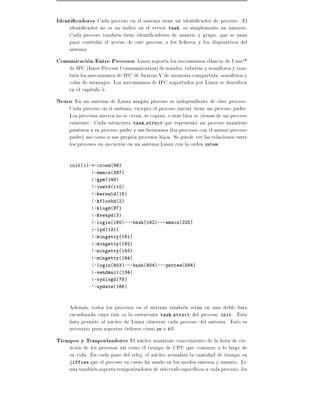 Identi cadores Cada proceso en el sistema tiene un identi cador de proceso. El
     identi cador no es un ndice en el vector task, es simplemente un numero.
     Cada proceso tambien tiene identi cadores de usuario y grupo, que se usan
     para controlar el acceso de este proceso a los cheros y los dispositivos del
     sistema.
Comunicacion Entre Procesos Linux soporta los mecanismos clasicos de UnixTM
     de IPC (Inter-Process Communication) de se~ales, tuber as y semaforos y tam-
                                               n
     bien los mecanismos de IPC de System V de memoria compartida, semaforos y
     colas de mensajes. Los mecanismos de IPC soportados por Linux se describen
     en el cap tulo 5.
Nexos En un sistema de Linux ningun proceso es independiente de otro proceso.
     Cada proceso en el sistema, excepto el proceso inicial, tiene un proceso padre.
     Los procesos nuevos no se crean, se copian, o mas bien se clonan de un proceso
     existente. Cada estructura task struct que representa un proceso mantiene
     punteros a su proceso padre y sus hermanos (los procesos con el mismo proceso
     padre) as como a sus propios procesos hijos. Se puede ver las relaciones entre
     los procesos en ejecucion en un sistema Linux con la orden pstree:

     init(1)-+-crond(98)
              |-emacs(387)
              |-gpm(146)
              |-inetd(110)
              |-kerneld(18)
              |-kflushd(2)
              |-klogd(87)
              |-kswapd(3)
              |-login(160)---bash(192)---emacs(225)
              |-lpd(121)
              |-mingetty(161)
              |-mingetty(162)
              |-mingetty(163)
              |-mingetty(164)
              |-login(403)---bash(404)---pstree(594)
              |-sendmail(134)
              |-syslogd(78)
              `-update(166)



     Ademas, todos los procesos en el sistema tambien estan en una doble lista
     encadenada cuya ra z es la estructura task struct del proceso init. Esta
     lista permite al nucleo de Linux observar cada proceso del sistema. Esto es
     necesario para soportar ordenes como ps o kill.
Tiempos y Temporizadores El nucleo mantiene conocimiento de la hora de cre-
     acion de los procesos as como el tiempo de CPU que consume a lo largo de
     su vida. En cada paso del reloj, el nucleo actualiza la cantidad de tiempo en
     jiffies que el proceso en curso ha usado en los modos sistema y usuario. Li-
     nux tambien soporta temporizadores de intervalo espec cos a cada proceso los
 