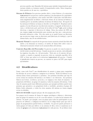 procesos pueden usar llamadas del sistema para instalar temporizadores para
     enviarse se~ales a s mismos cuando el temporizador acaba. Estos temporiza-
                 n
     dores pueden ser de una vez, o periodicos.
Sistema de Ficheros Los procesos pueden abrir y cerrar cheros y la estructura
     task struct de un proceso contiene punteros a los descriptores de cada chero
     abierto as como punteros a dos nodos-i del VFS. Cada nodo-i del VFS deter-
     mina singularmente un chero o directorio dentro de un sistema de cheros y
     tambien provee un interfaz uniforme al sistema de cheros base. El soporte de
     los sistemas de cheros en Linux se describe en el Cap tulo 9. El primer nodo-i
     apunta a la ra z del proceso (su directorio inicial) y el segundo al directorio en
     curso, o al directorio pwd. pwd viene de la orden de UnixTM pwd, print working
     directory, o imprimir el directorio de trabajo. Estos dos nodos-i de VFS ven
     sus campos count incrementados para mostrar que hay uno o mas procesos
     haciendo referencia a ellos. Por esta razon no se puede borrar un directorio
     que un proceso tenga como su directorio pwd (directorio de trabajo), o por la
     misma razon, uno de sus subdirectorios.
Memoria Virtual La mayor a de los procesos tienen memoria virtual (los hilos del
     nucleo y los demonios no tienen) y el nucleo de Linux debe saber como se
     relaciona la memoria virtual con la memoria f sica del sistema.
Contexto Espec co del Procesador Un proceso se puede ver como la suma to-
     tal del estado actual del sistema. Cuando un proceso se ejecuta, esta utilizando
     los registros, las pilas, etc, del procesador. Todo esto es el contexto del pro-
     cesador, y cuando se suspende un proceso, todo ese contenido espec co de la
     CPU se tiene que salvar en la estructura task struct del proceso. Cuando
     el plani cador reinicia un proceso, su contexto se pasa a la CPU para seguir
     ejecutandose.

4.2 Identi cadores
Linux, como todo UnixTM usa identi cadores de usuario y grupo para comprobar
los derechos de acceso a cheros e imagenes en el sistema. Todos los cheros en un
sistema Linux tienen pertenencia y permisos. Los permisos describen que tipo de
acceso tienen los usuarios del sistema a ese chero o ese directorio. Los permisos
basicos son lectura, escritura y ejecucion, y se asignan a tres clases de usuarios: el
propietario del chero, un grupo de usuarios y todos los usuarios del sistema. Cada
clase de usuarios puede tener diferentes permisos, por ejemplo un chero puede tener
permisos que permiten a su propietario leerlo y escribirlo, permiten al grupo del
  chero leerlo solamente, y todos los otros usuarios del sistema no tienen ningun
acceso en absoluto.
NOTA DE REVISION: Expand and give the bit assignments (777).
Los grupos son la manera de Linux de asignar privilegios a cheros y directorios
para un grupo de usuarios en vez de a un solo usuario o a todos los los usuarios del
sistema. Se puede, por ejemplo, crear un grupo para todos los participantes en un
proyecto de software y con gurar los cheros con el codigo fuente para que solo el
grupo de programadores pueda leerlos y escribirlos. Un proceso puede pertenecer a
varios grupos (el valor por defecto es un maximo de 32) y estos se mantienen en el
vector de grupos en la estructura task struct de cada proceso. Si un chero tiene
 