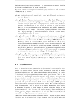 derechos de acceso para uno de los grupos a los que pertenece un proceso, entonces
ese proceso tiene los derechos de acceso a ese chero.
Hay cuatro pares de procesos y identi cadores de grupo almacenados en la estructura
task struct de un proceso:

uid, gid Los identi cadores de usuario (uid) y grupo (gid) del usuario que el proceso
     usa para ejecutarse,
uid y gid efectivos Algunos programas cambian el uid y el gid del proceso en
     ejecucion a sus propios uid y gid (que son atributos en el nodo-i del VFS que
     describe la imagen ejecutable). Estos programas se conocen como programas
     setuid y son utiles porque es una manera de restringir el acceso a algunos
     servicios, en particular aquellos que se ejecutan por otro usuario, por ejemplo
     un demonio de red. Los uid y gid efectivos son los del programa setuid, y los
     uid y gid no cambian. El nucleo comprueba los uid y gid efectivos cuando
     comprueba los derechos de acceso.
uid y gid del sistema de cheros Normalmente son los mismos que los uid y gid
     efectivos y se usan para comprobar los derechos de acceso al sistema de cheros.
     Hacen falta para los sistemas de cheros montados por NFS (Network File
     System, o Sistema de Ficheros en Red), porque el servidor de NFS en modo
     usuario necesita acceder a los cheros como si fuera un proceso particular. En
     este caso, solo el los uid y gid del sistema de cheros se cambian (no los uid y
     gid efectivos). Esto evita una situacion en la que un usuario malicioso podr a
     enviar una se~al para terminar el servidor de NFS. Las se~ales de terminacion
                    n                                           n
     se entregan a los procesos con unos uid y gid efectivos particulares.
uid y gid salvados Estos son parte del estandar POSIX y los usan los programas
     que cambian los uid y gid v a llamadas de sistema. Se usan para salvar los uid
     y gid reales durante el periodo de tiempo que los uid y gid originales se han
     cambiado.

4.3 Plani cacion
Todos los procesos se ejecutan parcialmente en modo usuario y parcialmente en modo
sistema. La manera como el hardware soporta estos modos var a, pero en general
hay un mecanismo seguro para pasar de modo usuario a modo sistema y de vuelta.
El modo usuario tiene muchos menos privilegios que el modo sistema. Cada vez que
un proceso hace una llamada de sistema, cambia de modo usuario a modo sistema y
sigue ejecutandose. Llegado este punto, el nucleo se esta ejecutando por el proceso.
En Linux, un proceso no puede imponer su derecho sobre otro proceso que se este
ejecutando para ejecutarse el mismo. Cada proceso decide dejar la CPU que esta
usando cuando tiene que esperar un suceso en el sistema. Por ejemplo, un proceso
puede estar esperando a leer un caracter de un chero. Esta espera sucede dentro
de la llamada de sistema, en modo sistema el proceso utiliza una funcion de una
biblioteca para abrir y leer el chero y la funcion, a su vez, hace una llamada de
sistema para leer bytes del chero abierto. En este caso el proceso en espera sera
suspendido y se elegira a otro proceso para ejecutarse.
Los procesos siempre estan haciendo llamadas de sistema y por esto necesitan esperar
a menudo. Aun as , si un proceso se ejecuta hasta que tenga que esperar, puede ser
 