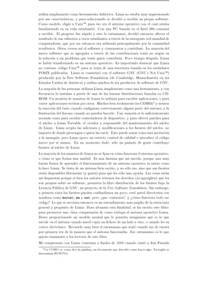 utiliza ampliamente como herramienta didactica. Linus no estaba muy impresionado
por sus caracter sticas, y para solucionarlo se decidio a escribir su propio software.
Como modelo, eligio a UnixTM pues ese era el sistema operativo con el cual estaba
familiarizado en su vida estudiantil. Con una PC basada en el Intel 386 comenzo
a escribir. El progreso fue rapido y esto lo entusiasmo, decidio entonces ofrecer el
resultado de sus esfuerzos a otros estudiantes a traves de la emergente red mundial de
computadoras, que por ese entonces era utilizada principalmente por la comunidad
academica. Otros vieron as el software y comenzaron a contribuir. La mayor a del
nuevo software que se agregaba a traves de las contribuciones ten a su origen en
la solucion a un problema que ten a quien contribu a. Poco tiempo despues, Linux
se hab a transformado en un sistema operativo. Es importante destacar que Linux
no contiene codigo UnixTM pues se trata de una rescritura basada en los estandares
POSIX publicados. Linux se construyo con el software GNU (GNU's Not UnixTM )
producido por la Free Software Foundation (de Cambridge, Massachusetts en los
Estados Unidos de America) y utiliza muchos de los productos de software de GNU.
La mayor a de las personas utilizan Linux simplemente como una herramienta, y con
frecuencia lo instalan a partir de una de las buenas distribuciones basadas en CD-
ROM. Un monton de usuarios de Linux lo utilizan para escribir aplicaciones, o para
correr aplicaciones escritas por otros. Muchos leen avidamente los COMOs2 y sienten
la emocion del exito cuando con guran correctamente alguna parte del sistema, y la
frustracion del fracaso cuando no pueden hacerlo. Una minor a es lo su cientemente
avezada como para escribir controladores de dispositivo, y para ofrecer parches para
el nucleo a Linus Torvalds, el creador y responsable del mantenimiento del nucleo
de Linux. Linus acepta las adiciones y modi caciones a los fuentes del nucleo, no
importa de donde provengan o quien las env e. Esto puede sonar como una invitacion
a la anarqu a, pero Linus ejerce un estricto control de calidad e introduce el codigo
nuevo por s mismo. En un momento dado, solo un pu~ado de gente contribuye
                                                             n
fuentes al nucleo de Linux.
La mayor a de los usuarios de Linux no se jan en como funciona el sistema operativo,
o como es que forma una unidad. Es una lastima que as suceda, porque una muy
buena forma de aprender el funcionamiento de un sistema operativo es mirar como
lo hace Linux. Se trata de un sistema bien escrito, y no solo eso, sino que sus fuentes
estan disponibles libremente (y gratis) para que les eche una ojeada. Las cosas estan
as dispuestas porque si bien los autores retienen los derechos ( copyright ) que les
son propios sobre su software, permiten la libre distribucion de los fuentes bajo la
Licencia Publica de GNU, un proyecto de la Free Software Foundation. Sin embargo,
a primera vista los fuentes pueden confundirnos un poco vera usted directorios con
nombres como kernel, mm y net, pero >que contienen? y >como funciona todo ese
codigo? Lo que se necesita entonces es un entendimiento mas amplio de la estructura
general y proposito de Linux. Para alcanzar esta nalidad, se ha escrito este libro:
para promover una clara comprension de como trabaja el sistema operativo Linux.
Deseo proporcionarle un modelo mental que le permita imaginarse que es lo que
sucede en el sistema cuando usted copia un chero de un lado a otro, o cuando lee su
correo electronico. Recuerdo muy bien el entusiasmo que sent cuando me di cuenta
por primera vez de la manera que el sistema funcionaba. Ese entusiasmo es lo que
quiero transmitir a los lectores de este libro.
Mi compromiso con Linux comienza a nales de 1994 cuando visite a Jim Paradis
  2Un COMO es, como dice la palabra, un documento que describe como hacer algo. En ingles se
denominan HOWTO s.
 