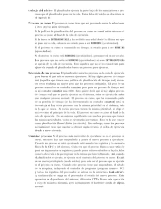 trabajo del nucleo El plani cador ejecuta la parte baja de los manejadores y pro-
     cesos que el plani cador pone en la cola. Estos hilos del nucleo se describen en
     el cap tulo 11.
Proceso en curso El proceso en curso tiene que ser procesado antes de seleccionar
     a otro proceso para ejecutarlo.
     Si la pol tica de plani cacion del proceso en curso es round robin entonces el
     proceso se pone al nal de la cola de ejecucion.
     Si la tarea es INTERRUMPIBLE y ha recibido una se~al desde la ultima vez que
                                                          n
     se puso en la cola, entonces su estado pasa a ser RUNNING (ejecutandose).
     Si el proceso en curso a consumido su tiempo, si estado pasa a ser RUNNING
     (ejecutandose).
     Si el proceso en curso esta RUNNING (ejecutandose), permanecera en ese estado.
     Los procesos que no esten ni RUNNING (ejecutandose) ni sean INTERRUMPIBLEs
     se quitan de la cola de ejecucion. Esto signi ca que no se les considerara para
     ejecucion cuando el plani cador busca un proceso para ejecutar.
Seleccion de un proceso El plani cador mira los procesos en la cola de ejecucion
     para buscar el que mas se merezca ejecutarse. Si hay algun proceso de tiempo
     real (aquellos que tienen una pol tica de plani cacion de tiempo real) enton-
     ces estos recibiran un mayor peso que los procesos ordinarios. El peso de un
     proceso normal es su contador counter pero para un proceso de tiempo real
     es su contador counter mas 1000. Esto quiere decir que si hay algun proceso
     de tiempo real que se pueda ejecutar en el sistema, estos se ejecutaran antes
     que cualquier proceso normal. El proceso en curso, que ha consumido parte
     de su porcion de tiempo (se ha decrementado su contador counter) esta en
     desventaja si hay otros procesos con la misma prioridad en el sistema esto
     es lo que se desea. Si varios procesos tienen la misma prioridad, se elige el
     mas cercano al principio de la cola. El proceso en curso se pone al nal de la
     cola de ejecucion. En un sistema equilibrado con muchos procesos que tienen
     las mismas prioridades, todos se ejecutaran por turnos. Esto es lo que conoce
     como plani cacion Round Robin (en c rculo). Sin embargo, como los procesos
     normalmente tiene que esperar a obtener algun recurso, el orden de ejecucion
     tiende a verse alterado.
Cambiar procesos Si el proceso mas merecedor de ejecutarse no es el proceso en
     curso, entonces hay que suspenderlo y poner el nuevo proceso a ejecutarse.
     Cuando un proceso se esta ejecutando esta usando los registros y la memoria
     f sica de la CPU y del sistema. Cada vez que el proceso llama a una rutina le
     pasa sus argumentos en registros y puede poner valores salvados en la pila, tales
     como la direccion a la que regresar en la rutina que hizo la llamada. As , cuando
     el plani cador se ejecuta, se ejecuta en el contexto del proceso en curso. Estara
     en un modo privilegiado (modo nucleo) pero aun as el proceso que se ejecuta
     es el proceso en curso. Cuando este proceso tiene que suspenderse, el estado
     de la maquina, incluyendo el contador de programa (program counter, PC)
     y todos los registros del procesador se salvan en la estructura task struct.
     A continuacion se carga en el procesador el estado del nuevo proceso. Esta
     operacion es dependiente del sistema diferentes CPUs llevan esta operacion
     a cabo de maneras distintas, pero normalmente el hardware ayuda de alguna
     manera.
 