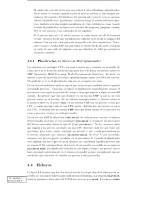 El cambio del contexto de los procesos se lleva a cabo al nalizar el plani cador.
                     Por lo tanto, el contexto guardado para el proceso anterior es una imagen ins-
                     tantanea del contexto del hardware del sistema tal y como lo ve a ese proceso
                     al nal del plani cador. Igualmente, cuando se carga el contexto del nuevo pro-
                     ceso, tambien sera una imagen instantanea de como estaban las cosas cuando
                     termino el plani cador, incluyendo el contador de programa (program counter,
                     PC) de este proceso y los contenidos de los registros.
                     Si el proceso anterior o el nuevo proceso en curso hacen uso de la memoria
                     virtual, entonces habra que actualizar las entradas en la tabla de paginas del
                     sistema. Una vez mas, esta operacion es espec ca de cada arquitectura. Proce-
                     sadores como el Alpha AXP, que usa tablas de traduccion Look-aside o entradas
                     en cache de una tabla de paginas, tiene que desechar el cache que pertenec a
                     al proceso anterior.

                4.3.1 Plani cacion en Sistemas Multiprocesador
                Los sistemas con multiples CPUs son mas o menos poco comunes en el mundo de
                Linux, pero ya se ha hecho mucho trabajo para hacer de Linux un sistema operativo
                SMP (Symmetric Multi-Processing, Multi-Procesamiento Simetrico). Es decir, un
                sistema capaz de distribuir el trabajo equilibradamente entre las CPUs del sistema.
                El equilibrio se ve en el plani cador mas que en cualquier otro sitio.
                En un sistema multiprocesador se espera que todos los procesadores esten ocupados
                ejecutando procesos. Cada uno ejecutara el plani cador separadamente cuando el
                proceso en curso agota su porcion de tiempo o tiene que esperar a algun recurso del
                sistema. Lo primero que hay que destacar en un sistema SMP es que no un solo
                proceso ocioso en el sistema. En un sistema monoprocesador el proceso ocioso es
                la primera tarea en el vector task en un sistema SMP hay un proceso ocioso por
                CPU, y puede que haya mas de una CPU quieta. Ademas hay un proceso en curso
                por CPU, de manera que un sistema SMP tiene que llevar cuenta de los procesos en
                curso y procesos ociosos por cada procesador.
                En un sistema SMP la estructura task struct de cada proceso contiene el numero
                del procesador en el que se esta ejecutando (processor) y el numero del procesador
                del ultimo procesador donde se ejecuto (last processor). No hay ninguna razon
                que impida a un proceso ejecutarse en una CPU diferente cada vez que tiene que
                ejecutarse, pero Linux puede restringir un proceso a uno o mas procesadores en
                el sistema utilizando una mascara (processor mask). Si el bit N esta encendido,
                entonces este proceso puede ejecutarse en el procesador N. Cuando el plani cador
                esta eligiendo un nuevo proceso para ejecutar, no considerara aquellos procesos que
                no tengan el bit correspondiente al numero de procesador encendido en su mascara
                processor mask. El plani cador tambien da una ligera ventaja a un proceso que se
                haya ejecutado anteriormente en el mismo procesador porque normalmente supone
                mucho trabajo adicional el trasladar un proceso a otro procesador.

                4.4 Ficheros
                La gura 4.1 muestra que hay dos estructuras de datos que describen informacion es-
                pec ca del sistema de cheros para cada proceso del sistema. La primera, fs struct,
Vea include/-
                contiene punteros a los nodos-i del VFS de este proceso y su umask. La mascara umask
linux/sched.h
 