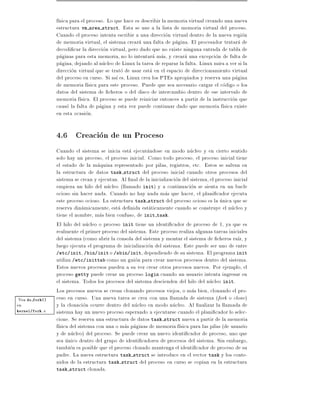f sica para el proceso. Lo que hace es describir la memoria virtual creando una nueva
                 estructura vm area struct. Esta se une a la lista de memoria virtual del proceso.
                 Cuando el proceso intenta escribir a una direccion virtual dentro de la nueva region
                 de memoria virtual, el sistema creara una falta de pagina. El procesador tratara de
                 decodi car la direccion virtual, pero dado que no existe ninguna entrada de tabla de
                 paginas para esta memoria, no lo intentara mas, y creara una excepcion de falta de
                 pagina, dejando al nucleo de Linux la tarea de reparar la falta. Linux mira a ver si la
                 direccion virtual que se trato de usar esta en el espacio de direccionamiento virtual
                 del proceso en curso. Si as es, Linux crea los PTEs apropiados y reserva una pagina
                 de memoria f sica para este proceso. Puede que sea necesario cargar el codigo o los
                 datos del sistema de cheros o del disco de intercambio dentro de ese intervalo de
                 memoria f sica. El proceso se puede reiniciar entonces a partir de la instruccion que
                 causo la falta de pagina y esta vez puede continuar dado que memoria f sica existe
                 en esta ocasion.

                 4.6 Creacion de un Proceso
                 Cuando el sistema se inicia esta ejecutandose en modo nucleo y en cierto sentido
                 solo hay un proceso, el proceso inicial. Como todo proceso, el proceso inicial tiene
                 el estado de la maquina representado por pilas, registros, etc. Estos se salvan en
                 la estructura de datos task struct del proceso inicial cuando otros procesos del
                 sistema se crean y ejecutan. Al nal de la inicializacion del sistema, el proceso inicial
                 empieza un hilo del nucleo (llamado init) y a continuacion se sienta en un bucle
                 ocioso sin hacer nada. Cuando no hay nada mas que hacer, el plani cador ejecuta
                 este proceso ocioso. La estructura task struct del proceso ocioso es la unica que se
                 reserva dinamicamente, esta de nida estaticamente cuando se construye el nucleo y
                 tiene el nombre, mas bien confuso, de init task.
                 El hilo del nucleo o proceso init tiene un identi cador de proceso de 1, ya que es
                 realmente el primer proceso del sistema. Este proceso realiza algunas tareas iniciales
                 del sistema (como abrir la consola del sistema y montar el sistema de cheros ra z, y
                 luego ejecuta el programa de inicializacion del sistema. Este puede ser uno de entre
                 /etc/init, /bin/init o /sbin/init, dependiendo de su sistema. El programa init
                 utiliza /etc/inittab como un guion para crear nuevos procesos dentro del sistema.
                 Estos nuevos procesos pueden a su vez crear otros procesos nuevos. Por ejemplo, el
                 proceso getty puede crear un proceso login cuando un usuario intenta ingresar en
                 el sistema. Todos los procesos del sistema descienden del hilo del nucleo init.
                 Los procesos nuevos se crean clonando procesos viejos, o mas bien, clonando el pro-
 Vea do fork()   ceso en curso. Una nueva tarea se crea con una llamada de sistema (fork o clone)
en               y la clonacion ocurre dentro del nucleo en modo nucleo. Al nalizar la llamada de
kernel/fork.c    sistema hay un nuevo proceso esperando a ejecutarse cuando el plani cador lo selec-
                 cione. Se reserva una estructura de datos task struct nueva a partir de la memoria
                 f sica del sistema con una o mas paginas de memoria f sica para las pilas (de usuario
                 y de nucleo) del proceso. Se puede crear un nuevo identi cador de proceso, uno que
                 sea unico dentro del grupo de identi cadores de procesos del sistema. Sin embargo,
                 tambien es posible que el proceso clonado mantenga el identi cador de proceso de su
                 padre. La nueva estructura task struct se introduce en el vector task y los conte-
                 nidos de la estructura task struct del proceso en curso se copian en la estructura
                 task struct clonada.
 