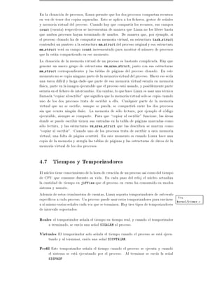 En la clonacion de procesos, Linux permite que los dos procesos compartan recursos
en vez de tener dos copias separadas. Esto se aplica a los cheros, gestor de se~ales
                                                                                 n
y memoria virtual del proceso. Cuando hay que compartir los recursos, sus campos
count (cuenta) respectivos se incrementan de manera que Linux no los libere hasta
que ambos procesos hayan terminado de usarlos. De manera que, por ejemplo, si
el proceso clonado ha de compartir su memoria virtual, su estructura task struct
contendra un puntero a la estructura mm struct del proceso original y esa estructura
mm struct vera su campo count incrementado para mostrar el numero de procesos
que la estan compartiendo en ese momento.
La clonacion de la memoria virtual de un proceso es bastante complicada. Hay que
generar un nuevo grupo de estructuras vm area struct, junto con sus estructuras
mm struct correspondientes y las tablas de paginas del proceso clonado. En este
momento no se copia ninguna parte de la memoria virtual del proceso. Hacer eso ser a
una tarea dif cil y larga dado que parte de esa memoria virtual estar a en memoria
f sica, parte en la imagen ejecutable que el proceso esta usando, y posiblemente parte
estar a en el chero de intercambio. En cambio, lo que hace Linux es usar una tecnica
llamada copiar al escribir" que signi ca que la memoria virtual solo se copia cuando
uno de los dos procesos trata de escribir a ella. Cualquier parte de la memoria
virtual que no se escribe, aunque se pueda, se compartira entre los dos procesos
sin que ocurra ningun da~o. La memoria de solo lectura, por ejemplo el codigo
                            n
ejecutable, siempre se comparte. Para que copiar al escribir" funcione, las areas
donde se puede escribir tienen sus entradas en la tabla de paginas marcadas como
solo lectura, y las estructuras vm area struct que las describen se marcan como
copiar al escribir". Cuando uno de los procesos trata de escribir a esta memoria
virtual, una falta de pagina ocurrira. En este momento es cuando Linux hace una
copia de la memoria y arregla las tablas de paginas y las estructuras de datos de la
memoria virtual de los dos procesos.


4.7 Tiempos y Temporizadores
El nucleo tiene conocimiento de la hora de creacion de un proceso as como del tiempo
de CPU que consume durante su vida. En cada paso del reloj el nucleo actualiza
la cantidad de tiempo en jiffies que el proceso en curso ha consumido en modos
sistema y usuario.
Ademas de estos cronometros de cuentas, Linux soporta temporizadores de intervalo
                                                                                     Vea
espec cos a cada proceso. Un proceso puede usar estos temporizadores para enviarse kernel/itimer.c
a s mismo varias se~ales cada vez que se terminen. Hay tres tipos de temporizadores
                    n
de intervalo soportados:
Reales el temporizador se~ala el tiempo en tiempo real, y cuando el temporizador
                         n
     a terminado, se env a una se~al SIGALRM al proceso.
                                 n
Virtuales El temporizador solo se~ala el tiempo cuando el proceso se esta ejecu-
                                 n
     tando y al terminar, env a una se~al SIGVTALRM.
                                      n
Per l Este temporizador se~ala el tiempo cuando el proceso se ejecuta y cuando
                          n
     el sistema se esta ejecutando por el proceso. Al terminar se env a la se~al
                                                                             n
     SIGPROF
 