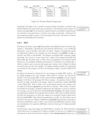 formats      linux_binfmt        linux_binfmt          linux_binfmt
                      next                next                  next

                      use_count           use_count             use_count
                      *load_binary()      *load_binary()        *load_binary()

                      *load_shlib()       *load_shlib()         *load_shlib()

                      *core_dump()        *core_dump()          *core_dump()




                    Figura 4.3: Formatos Binarios Registrados

soportados (ver gura 4.3) y cuando se intenta ejecutar un chero, se prueba cada
                                                                                   Vea do execve()
formato binario por turnos hasta que uno funcione. Unos formatos muy comunes en en fs/exec.c
Linux son a.out y ELF. No es necesario cargar los cheros ejecutables completamente
en memoria se usa una tecnica conocida como carga en demanda. Cada parte de
una imagen ejecutable se pone en memoria segun se necesita. Las partes en desuso
pueden ser desechadas de la memoria.

4.8.1 ELF
El formato de chero objeto ELF (Executable and Linkable Format, Formato Eje-
cutable y Enlazable"), dise~ado por Unix System Laboratories, se ha establecido
                               n
  rmemente como el formato mas usado en Linux. Aunque el rendimiento puede
ser ligeramente inferior si se compara con otros formatos como ECOFF y a.out, se
entiende que ELF es mas exible. Los cheros ejecutables ELF contienen codigo
ejecutable, que a veces se conoce como texto y datos. En la imagen ejecutable hay
unas tablas que describen como se debe colocar el programa en la memoria virtual
del proceso. Las imagenes linkadas estaticamente se construyen con el linker (ld), o
editor de enlaces, para crear una sola imagen que contiene todo el codigo y los datos
necesarios para ejecutar esta imagen. La imagen tambien especi ca la disposicion
en memoria de esta imagen, y la direccion del primer codigo a ejecutar dentro de la
imagen.
                                                                                       Vea include/-
La gura 4.4 muestra la disposicion de una imagen ejecutable ELF estatica. Es linux/elf.h
un simple programa en C que imprime hello world" y termina. La cabecera lo
describe como una imagen ELF con dos cabeceras f sicas (e phnum es 2) que empieza
despues de 52 bytes del principio del chero imagen. La primera cabecera f sica
describe el codigo ejecutable en la imagen. Esta en la direccion virtual 0x8048000
y tiene 65532 bytes. Esto se debe a que es una imagen estatica que contiene todo
el codigo de la funcion printf() para producir el mensaje hello world". El punto
de entrada de la imagen, la primera instruccion del programa, no esta al comienzo
de la imagen, sino en la direccion virtual 0x8048090 (e entry). El codigo empieza
inmediatamente despues de la segunda cabecera f sica. Esta cabecera f sica describe
los datos del programa y se tiene que cargar en la memoria virtual a partir de la
direccion 0x8059BB8. Estos datos se pueden leer y escribir. Se dara cuenta que el
tama~o de los datos en el chero es 2200 bytes (p filesz) mientras que su tama~o en
      n                                                                          n
memoria es 4248 bytes. Esto se debe a que los primeros 2200 bytes contienen datos
pre-inicializados y los siguientes 2048 bytes contienen datos que el codigo ejecutable
inicializara.
Cuando Linux carga una imagen ejecutable ELF en el espacio de direccionamiento Vea do load
virtual del proceso, la imagen no se carga en realidad. Lo que hace es con gurar las elf binary() en
estructuras de datos de la memoria virtual, el arbol vm area struct del proceso y fs/binfmt elf.c
 