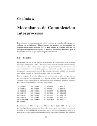 Cap tulo 5
Mecanismos de Comunicacion
Interprocesos
Los procesos se comunican con otros procesos y con el nucleo para co-
ordinar sus actividades. Linux soporta un numero de mecanismos de
comunicacion entre procesos (IPC). Las se~ ales y tuber as son dos de
                                           n
ellos pero Linux tambien soporta el llamado mecanismo System V por la
version UnixTM en la que aparecio por primera vez.

5.1 Se~ales
      n
Las se~ales son uno de los metodos mas antiguos de comunicacion entre procesos
         n
usados por los sistemas UnixTM . Son usados para se~alizar sucesos as ncronos a uno
                                                     n
o mas procesos. Una se~al podr a ser generada por una interrupcion de teclado o por
                        n
una condicion de error como la de un proceso intentando acceder a una localizacion
no existente en su memoria virtual. Las se~ales son usadas tambien por las shells
                                            n
para indicar ordenes de control de trabajo a sus procesos hijos.
Hay un conjunto de se~ales de nidas que puede generar el nucleo o que pueden
                         n
ser generadas por otros procesos en el sistema, siempre que tengan los privilegios
correctos. Usted puede listar un conjunto de se~ales del sistema usando el comando
                                                n
kill -l, en mi Maquina Linux Intel esto proporciona:
 1) SIGHUP          2) SIGINT           3) SIGQUIT          4) SIGILL
 5) SIGTRAP         6) SIGIOT           7) SIGBUS           8) SIGFPE
 9) SIGKILL        10) SIGUSR1         11) SIGSEGV         12) SIGUSR2
13) SIGPIPE        14) SIGALRM         15) SIGTERM         17) SIGCHLD
18) SIGCONT        19) SIGSTOP         20) SIGTSTP         21) SIGTTIN
22) SIGTTOU        23) SIGURG          24) SIGXCPU         25) SIGXFSZ
26) SIGVTALRM      27) SIGPROF         28) SIGWINCH        29) SIGIO
30) SIGPWR

Los numeros son diferentes para una Maquina Linux Alpha AXP . Los procesos
pueden elegir ignorar la mayor a de las se~ales que son generadas, con dos excepciones
                                          n
notables: ni la se~al SIGSTOP la cual causa que un proceso detenga su ejecucion ni la
                  n
se~al SIGKILL que causa que un proceso termine pueden ser ignoradas. En cualquier
  n

                                         55
 