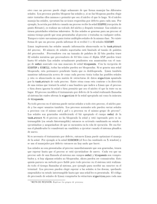 otro caso un proceso puede elegir solamente de que forma manejar las diferentes
se~ales. Los procesos pueden bloquear las se~ales y, si no las bloquean pueden elegir
  n                                           n
entre tratarlas ellos mismos o permitir que sea el nucleo el que lo haga. Si el nucleo
maneja las se~ales, ejecutara las acciones requeridas por defecto para cada una. Por
               n
ejemplo, la accion por defecto cuando un proceso recibe la se~al SIGFPE (execpcion de
                                                             n
punto otante), es realizar un volcado del nucleo y despues terminar. Las se~ales no
                                                                              n
tienen prioridades relativas inherentes. Si dos se~ales se generan para un proceso al
                                                  n
mismo tiempo puede que sean presentadas al proceso o tratadas en cualquier orden.
Tampoco existe mecanismo para tratar multiples se~ales de la misma clase. No existe
                                                     n
forma de que un proceso pueda informar de si recibio 1 o 42 se~ales SIGCONT.
                                                                 n
Linux implementa las se~ales usando informacion almacenada en la task struct
                           n
del proceso. El numero de se~ales soportadas esta limitado al tam~o de palabra
                                 n                                     n
del procesador. Procesadores con un tama~o de palabra de 32 bits pueden tener
                                              n
32 se~ales mientras que procesadores de 64 bits como el Alpha AXP pueden tener
      n
hasta 64 se~ales Las se~ales actualmente pendientes son mantenidas con el cam-
             n            n
po de se~al marcado con una mascara de se~al bloqueada. Con la excepcion de
           n                                    n
SIGSTOP y SIGKILL, todas las se~ales pueden ser bloqueadas. Si se genera una se~al
                                   n                                               n
bloqueada, esta permanece pendiente hasta que es desbloqueada. Linux tambien
mantiene informacion acerca de como cada proceso trata todas las posibles se~alesn
y esta es almacenada en una matriz de estructuras de datos sigaction apuntada
por la task struct de cada proceso. Entre otras cosas esta contiene o la direccion
de una rutina que tratara la se~al o una bandera que indica a Linux que el proceso
                                 n
o bien desea ignorar la se~al o bien permitir que sea el nucleo el que la trate en su
                            n
lugar. El proceso modi ca el tratamiento por defecto de la se~al realizando llamadas
                                                               n
al sistema las cuales alteran la sigaction de la se~al apropiada as como la mascara
                                                    n
de bloqueada.
No todo proceso en el sistema puede enviar se~ales a todo otro proceso, el nucleo pue-
                                              n
de y los super usuarios tambien. Los procesos normales solo pueden enviar se~alesn
a procesos con el mismo uid y gid o a procesos en el mismo grupo de proceso1 .
Las se~ales son generadas estableciendo el bit apropiado el campo se~al de la
        n                                                                   n
task struct Si el proceso no ha bloqueado la se~al y esta esperando pero es in-
                                                     n
terrumpible (en estado Interrumpible) entonces es activado cambiando su estado a
ejecutandose y asegurandose de que se encuentra en la cola de ejecucion. De esa for-
ma el plani cador lo considerara un candidato a ejecutar cuando el sistema plani ca
de nuevo.
Si es necesario el tratamiento por defecto, entonces Linux puede optimizar el manejo
de la se~al. Por ejemplo si la se~al SIGWINCH (el foco ha cambiado en X window) y
         n                        n
se usa el manejador por defecto entonces no hay nada que hacer.
Las se~ales no son presentadas al proceso inmediatamente que son generadas, tienen
       n
que esperar hasta que el proceso se esta ejecutandose de nuevo. Cada vez que un
proceso sale de una llamada al sistema sus campos se~al y bloqueado son compro-
                                                        n
bados y, si hay algunas se~ales no bloqueadas, ahora pueden ser comunicadas. Esto
                            n
quizas parezca un metodo poco able pero todo proceso en el sistema esta realizan-
do todo el tiempo llamadas al sistema, por ejemplo para escribir un caracter en el
terminal. Los procesos pueden elegir esperar a las se~ales si los desean, quedando
                                                        n
suspendidos en estado interrumpible hasta que una se~al les es presentada. El codigo
                                                       n
de procesado de se~ales de Linux comprueba la estructura sigaction para cada una
                    n
  1 NOTA   DE REVISION: Explican los grupos de procesos.
 