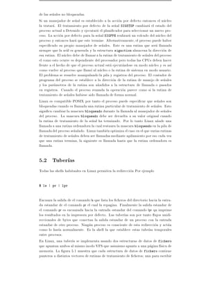 de las se~ales no bloqueadas.
         n
Si un manejador de se~al es establecido a la accion por defecto entonces el nucleo
                        n
la tratara. El tratamiento por defecto de la se~al SIGSTOP cambiara el estado del
                                                 n
proceso actual a Detenido y ejecutara el plani cador para seleccionar un nuevo pro-
ceso. La accion por defecto para la se~al SIGFPE realizara un volcado del nucleo del
                                       n
proceso y entonces hara que este termine. Alternativamente, el proceso puede haber
especi cado su propio manejador de se~ales. Este es una rutina que sera llamada
                                         n
siempre que la se~l es generada y la estructura sigaction almacena la direccion de
                  a
esa rutina. El nucleo debe de llamar a la rutina de tratamiento de se~ales del proceso
                                                                     n
el como esto ocurre es dependiente del procesador pero todas las CPUs deben hacer
frente a el hecho de que el proceso actual esta ejecutandose en modo nucleo y es as
como vuelve al proceso que llamo al nucleo o la rutina de sistema en modo usuario.
El problema se resuelve manipulando la pila y registros del proceso. El contador de
programa del proceso se establece a la direccion de la rutina de manejo de se~ales
                                                                                 n
y los parametros de la rutina son a~adidos a la estructura de llamada o pasados
                                      n
en registros. Cuando el proceso reanuda la operacion parece como si la rutina de
tratamiento de se~ales hubiese sido llamada de forma normal.
                  n
Linux es compatible POSIX por tanto el proceso puede especi car que se~ales son
                                                                             n
bloqueadas cuando es llamada una rutina particular de tratamiento de se~ales. Esto
                                                                           n
signi ca cambiar la mascara bloqueado durante la llamada al manejador de se~ales n
del proceso. La mascara bloqueado debe ser devuelta a su valor original cuando
la rutina de tratamiento de la se~al ha terminado. Por lo tanto Linux a~ade una
                                  n                                          n
llamada a una rutina ordenadora la cual restaura la mascara bloqueado en la pila de
llamada del proceso se~alado. Linux tambien optimiza el caso en el que varias rutinas
                       n
de tratamiento de se~ales deben ser llamadas mediante apilamiento por eso cada vez
                     n
que una rutina termina, la siguiente es llamada hasta que la rutina ordenadora es
llamada.

5.2 Tuber as
Todas las shells habituales en Linux permiten la redireccion Por ejemplo

$ ls | pr | lpr



Encauza la salida de el comando ls que lista los cheros del directorio hacia la entra-
da estandar de el comando pr el cual la repagina. Finalmente la salida estandar de
el comando pr es encauzada hacia la entrada estandar del comando lpr qu imprime
los resultados en la impresora por defecto. Las tuber as son por tanto ujos unidi-
reccionales de bytes que conectan la salida estandar de un proceso con la entrada
estandar de otro proceso. Ningun proceso es consciente de esta redireccion y actua
como lo har a normalmente. Es la shell la que establece estas tube as temporales
entre procesos.
En Linux, una tuber a se implementa usando dos estructuras de datos de fichero
que apuntan ambos al mismo inodo VFS que asimismo apunta a una pagina f sica de
memoria. La gura 5.1 muestra que cada estructura de datos de fichero contiene
punteros a distintos vectores de rutinas de tratamiento de cheros una para escribir
 