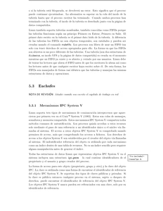 o si la tuber a esta bloqueada, se devolvera un error. Esto signi ca que el proceso
puede continuar ejecutandose. La alternativa es esperar en la cola del inodo de la
tuber a hasta que el proceso escritor ha terminado. Cuando ambos procesos han
terminado con la tuber a, el inodo de la tuber a es desechado junto con la pagina de
datos compartidos.
Linux tambien soporta tuber as nombradas, tambien conocidas como FIFOs porque
las tuber as funcionan segun un principo Primero en Entrar, Primero en Salir. El
primer dato escrito en la tuber a es el primer dato leido de la tuber a. A diferencia
de las tuber as los FIFOs no son objetos temporales, son entidades y pueden ser
creadas usando el comando make fo. Los procesos son libres de usar un FIFO tan
solo con tener derechos de acceso apropiados para ello. La forma en que los FIFOs
son abiertos es un poco diferente de las tuber as. Una tuber a (son dos estructuras de
ficheros, su inodo VFS y la pagina de datos compartida) es creada en el momento
mientras que un FIFO ya existe y es abierto y cerrado por sus usuarios. Linux debe
de tratar los lectores que abren el FIFO antes de que los escritores lo abran as como
los lectores antes de que cualquier escritor haya escrito sobre el. De esta forma, los
FIFOs son manejados de forma casi identica que las tuber as y manejan las mismas
estructuras de datos y operaciones.


5.3 Enchufes
NOTA DE REVISION: A~adir cuando sea escrito el cap tulo de trabajo en red
                   n


5.3.1 Mecanismos IPC System V
Linux soporta tres tipos de mecanismos de comiuncacion interprocesos que apare-
cieron por primera vez en el UnixTM System V (1983). Estos son colas de mensajes,
semaforos y memoria compartida. Estos mecanismos IPC System V comparten todos
metodos comunes de autenti cacion. Los procesos quizas accedan a estos recursos
solo mediante el paso de una referencia a un identi cador unico a el nucleo v a lla-
madas al sistema. El acceso a estos objetos IPC System V es comprobado usando
permisos de acceso, mas que comprobando los accesos a cheros. Los derechos de
acceso a los objetos System V son establecidos por el creador del objeto v a llamadas
al sistema. El indenti cador referencia del objeto es utilizado por cada mecanismo
como un ndice dentro de una tabla de recursos. No es un ndice sencillo pero requiere
alguna manipulacion antes de generar el ndice.
Todas las estructuras de datos Linux que representan objetos IPC System V en el
                                                                                      Vea include/-
sistema incluyen una estructura ipc perm la cual contiene identi cadores de el linux/ipc.h
propietario y el usuario y grupo creador del proceso.
La forma de acceso para este objeto (propietario, grupo y otro) y la clave del objeto
IPC. La clave es utilizada como una forma de encontrar el identi cador de referencia
del objeto IPC System V. Se soportan dos tipos de claves publicas y privadas. Si
la clave es publica entonces cualquier proceso en el sistema, sujeto a chequeo de
derechos, puede encontrar el identi cador de referencia del objeto IPC System V.
Los objetos IPC System V nunca pueden ser refernciados con una clave, solo por su
identi cador de referencia.
 