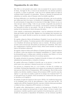 Organizacion de este libro
Este libro no esta pensado para usarse como un manual de los aspectos internos
de Linux. En lugar de ello, se trata de una introduccion a los sistemas operativos
en general, y a linux en particular. Cada uno de los cap tulos siguen mi regla de
  trabajar desde lo general a lo particular . Primero se presenta un panorama del
subsistema en cuestion, antes de lanzarse sobre los detalles espec cos.
En forma deliberada, no se describen los algoritmos del nucleo, que son los metodos
que utiliza para hacer las tareas, en terminos de la rutina X llama a la rutina Y,
la cual incrementa el campo foo en la estructura de datos bar. Si desea ver eso, no
tiene mas que mirar el codigo. Cada vez que necesito comprender una porcion de
codigo, o tengo de explicarsela a otra persona, con frecuencia comienzo por dibujar
sus estructuras de datos en una pizarra. Por ello, he descripto con cierto detalle
muchas de las estructuras de datos relevantes del nucleo.
Cada cap tulo es relativamente independiente, como los subsistemas del nucleo de
Linux que desribe cada uno de ellos. algunas veces, sin embargo, hay conexiones por
ejemplo, no se puede describir un proceso sin entender como funciona la memoria
virtual.
El cap tulo Aspectos basicos del hardware (Cap tulo 1) nos da una breve intro-
duccion a la PC moderna. Un sistema operativo debe trabajar ntimamente asociado
con el hardware del sistema que funciona como su cimiento. El sistema operativo
necesita ciertos servicios que solo pueden ser provistos por el hardware. Para enten-
der completamente el sistema operativo Linux, debera usted entender los aspectos
basicos del hardware subyacente.
El cap tulo Aspectos basicos del software (Cap tulo 2) introduce principios basicos
de software y pone una mirada en los lenguajes ensamblador y C. Aqu se aprecian
las herramientas que se utilizan para construir un sistema como Linux y se da un
panorama de la nalidad y funciones de un sistema operativo.
El cap tulo Gestion de memoria (Cap tulo 3) describe la forma en la cual Linux
administra las memorias f sica y virtual en el sistema.
El cap tulo Procesos (Cap tulo 4) describe que es un proceso, y como hace el
nucleo para crear, gestionar y eliminar los procesos en el sistema.
Los procesos se comunican entre s y con el nucleo a los nes de coordinar sus
actividades. En Linux hay disponibles cierto numero de mecanismos de comunicacion
inter-proceso (Inter-Process Communication : IPC) mechanisms. Dos de ellos son las
se~ales y las tuber as tambien se dispone del mecanismo de IPC conocido como tipo
  n
System V, y que toma ese nombre a partir de su entrega con el sistema UnixTM , en
el cual aparecio por vez primera. Estos mecanismos de comunicacion entre procesos
se describen en el Cap tulo 5.
El estandar Peripheral Component Interconnect (PCI) se ha establecido rmemente
en la actualidad como el bus de alta perfomance y bajo costo para las PCs. El
cap tulo sobre PCI (Cap tulo 6) describe como hace el nucleo Linux para inicializar
y utilizar los buses y dispositivos PCI existentes en el sistema.
El cap tulo sobre Interrupciones y gestion de interrupciones (Cap tulo 7) nos
muestra como maneja las interrupciones el nucleo Linux. Si bien el nucleo tiene
mecanismos e interfaces genericos para la gestion de las interrupciones, parte de los
detalles de esta gestion es dependiente del hardware y de las cuestiones espec cas
 
