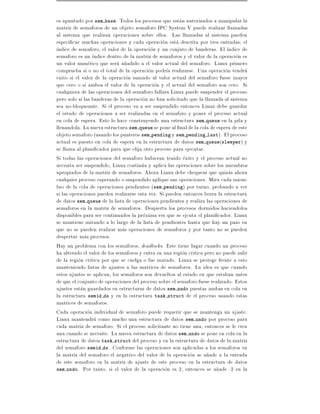 es apuntado por sem base. Todos los procesos que estan autorizados a manipular la
matriz de semaforos de un objeto semaforo IPC System V puede realizar llamadas
al sistema que realizan operaciones sobre ellos. Las llamadas al sistema pueden
especi car muchas operaciones y cada operacion esta descrita por tres entradas el
 ndice de semaforo, el valor de la operacion y un conjuto de banderas. El ndice de
semaforo es un ndice dentro de la matriz de semaforos y el valor de la operacion es
un valor numerico que sera a~adido a el valor actual del semaforo. Linux primero
                                n
comprueba si o no el total de la operacion podr a realizarse. Una operacion tendra
exito si el valor de la operacion sumado al valor actual del semaforo fuese mayor
que cero o si ambos el valor de la operacion y el actual del semaforo son cero. Si
cualquiera de las operaciones del semaforo fallara Linux puede suspender el proceso
pero solo si las banderas de la operacion no han solicitado que la llamada al sistema
sea no-bloqueante. Si el proceso va a ser suspendido entonces Linux debe guardar
el estado de operaciones a ser realizadas en el semaforo y poner el proceso actual
en cola de espera. Esto lo hace construyendo una estructura sem queue en la pila y
llenandola. La nueva estructura sem queue se pone al nal de la cola de espera de este
objeto semaforo (usando los punteros sem pending y sem pending last). El proceso
actual es puesto en cola de espera en la estructura de datos sem queue(sleeper) y
se llama al plani cador para que elija otro proceso para ejecutar.
Si todas las operaciones del semaforo hubieran tenido exito y el proceso actual no
necesita ser suspendido, Linux continua y aplica las operaciones sobre los miembros
apropiados de la matriz de semaforos. Ahora Linux debe chequear que quizas ahora
cualquier proceso esperando o suspendido aplique sus operaciones. Mira cada miem-
bro de la cola de operaciones pendientes (sem pending) por turno, probando a ver
si las operaciones pueden realizarse esta vez. Si pueden entonces borra la estructura
de datos sem queue de la lista de operaciones pendientes y realiza las operaciones de
semaforos en la matriz de semaforos. Despierta los procesos dormidos haciendolos
disponibles para ser continuados la proxima ves que se ejcuta el plani cador. Linux
se mantiene mirando a lo largo de la lista de pendientes hasta que hay un paso en
que no se pueden realizar mas operaciones de semaforos y por tanto no se pueden
despertar mas procesos.
Hay un problema con los semaforos, deadlocks. Este tiene lugar cuando un proceso
ha alterado el valor de los semaforos y entra en una region critica pero no puede salir
de la region critica por que se cuelga o fue matado. Linux se protege frente a esto
manteniendo listas de ajustes a las matrices de semaforos. La idea es que cuando
estos ajustes se aplican, los semaforos son devueltos al estado en que estaban antes
de que el conjunto de operaciones del proceso sobre el semaforo fuese realizado. Estos
ajustes estan guardados en estructuras de datos sem undo puestas ambas en cola en
la estructura semid ds y en la estructura task struct de el proceso usando estas
matrices de semaforos.
Cada operacion individual de semaforo puede requerir que se mantenga un ajuste.
Linux mantendra como mucho una estructura de datos sem undo por proceso para
cada matriz de semaforo. Si el proceso solicitante no tiene una, entonces se le crea
una cuando se necesite. La nueva estructura de datos sem undo se pone en cola en la
estructura de datos task struct del proceso y en la estructura de datos de la matriz
del semaforo semid ds. Conforme las operaciones son aplicadas a los semaforos en
la matriz del semaforo el negativo del valor de la operacion se a~ade a la entrada
                                                                     n
de este semaforo en la matriz de ajuste de este proceso en la estructura de datos
sem undo. Por tanto, si el valor de la operacion es 2, entonces se a~ade -2 en la
                                                                         n
 