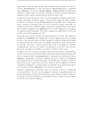 puede dejar a Linux que elija un area libre lo su cientemente grande. La nueva es-
tructura vm area struct se coloca en la lista de vm area struct que es apuntada
por la shmid ds. Los punteros vm next shared y vm prev shared son usados para
enlazarlos a ambos unidos. La memoria virtual no es creada actualmente durante el
enganche sucede cuando el primer proceso intenta acceder a ella.
La primera vez que un proceso accede a un de las paginas de memoria virtual com-
partida, tiene lugar un fallo de pagina. Cuando Linux corrige este fallo de pagina
encuentra la estructura de datos vm area struct describiendola. Esta contiene pun-
teros a rutinas de tratamiente para este tipo de memoria virtual compartida. El
codigo de tratamiento de fallos de pagina de memoria compartida busca en las entra-
das de tablas de paginas de esta shmid ds para ver si existe alguna para esta pagina
de memoria virtual compartida. Si no existe, asignara una pagina f sica y creara una
entrada en la tabla de paginas para ella.
Tan pronto como entra en la tabla de paginas del proceso en curso, esta entrada es
guardada en la shmid ds. Esto signi ca que cuando el siguiente proceso que intenta
acceder a esta memoria obtiene un fallo de pagina, el codigo de tratamiento de fallos
de pagina de memoria virtual usara esta pagina recientemente creada tambien para
este proceso. Por tanto, el primer proceso que accede a una pagina de memoria
compartida hace que esta sea creada y los posteriores accesos por otros procesos
hacen que esa pagina sea a~adida a sus espacios virutales de direcciones.
                            n
Cuando los procesos no desean compartir mas la memoria virtual, se desencadenan
de ella. Como otros procesos estan usando todav a la memoria el desencadenado solo
afecta al proceso actual. Su vm area struct es eliminada de la estructura de datos
shmid ds y desasignada. La tabla de paginas del proceso actual son acutalizadas
para anular el area de memoria virtual que era utilizada para compartir. Cuando el
ultimo proceso que compart a la memoria se suelta de ella, las paginas de memoria
compartida actualmente en memoria f sica son liberadas, de la misma forma que lo
es la estructura de datos shmid ds de esta memoria compartida.
Aparecen complicaciones adicionales cuando la memoria virtual no es bloqueada
en memoria f sica. En este caso las paginas de memoria compartida pueden ser
intercambiadas fuera al sistema de intercambio de disco durante periodos de alto uso
de memoria. El como la memoria es intercambiada dentro y fuera de memoria f sica
se describe en el cap tulo Chapter 3.
 