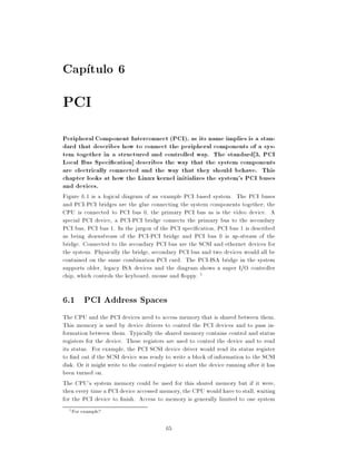 Cap tulo 6
PCI
Peripheral Component Interconnect (PCI), as its name implies is a stan-
dard that describes how to connect the peripheral components of a sys-
tem together in a structured and controlled way. The standard 3, PCI
Local Bus Speci cation] describes the way that the system components
are electrically connected and the way that they should behave. This
chapter looks at how the Linux kernel initializes the system's PCI buses
and devices.
Figure 6.1 is a logical diagram of an example PCI based system. The PCI buses
and PCI-PCI bridges are the glue connecting the system components together the
CPU is connected to PCI bus 0, the primary PCI bus as is the video device. A
special PCI device, a PCI-PCI bridge connects the primary bus to the secondary
PCI bus, PCI bus 1. In the jargon of the PCI speci cation, PCI bus 1 is described
as being downstream of the PCI-PCI bridge and PCI bus 0 is up-stream of the
bridge. Connected to the secondary PCI bus are the SCSI and ethernet devices for
the system. Physically the bridge, secondary PCI bus and two devices would all be
contained on the same combination PCI card. The PCI-ISA bridge in the system
supports older, legacy ISA devices and the diagram shows a super I/O controller
chip, which controls the keyboard, mouse and oppy. 1

6.1 PCI Address Spaces
The CPU and the PCI devices need to access memory that is shared between them.
This memory is used by device drivers to control the PCI devices and to pass in-
formation between them. Typically the shared memory contains control and status
registers for the device. These registers are used to control the device and to read
its status. For example, the PCI SCSI device driver would read its status register
to nd out if the SCSI device was ready to write a block of information to the SCSI
disk. Or it might write to the control register to start the device running after it has
been turned on.
The CPU's system memory could be used for this shared memory but if it were,
then every time a PCI device accessed memory, the CPU would have to stall, waiting
for the PCI device to nish. Access to memory is generally limited to one system
  1   For example?

                                          65
 