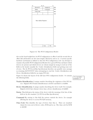31                16 15                     0
                            Device Id            Vendor Id             00h
                            Status               Command               04h
                            Class Code                                 08h

                                                                       10h




                             Base Address Registers




                                                                       24h




                                             Line            Pin       3Ch




                    Figura 6.2: The PCI Con guration Header

slot on the board might have its PCI Con guration at o set 0 and the second slot at
o set 256 (all headers are the same length, 256 bytes) and so on. A system speci c
hardware mechanism is de ned so that the PCI con guration code can attempt to
examine all possible PCI Con guration Headers for a given PCI bus and know which
devices are present and which devices are absent simply by trying to read one of the
  elds in the header (usually the Vendor Identi cation eld) and getting some sort
of error. The 3, PCI Local Bus Speci cation] describes one possible error message
as returning 0xFFFFFFFF when attempting to read the Vendor Identi cation and
Device Identi cation elds for an empty PCI slot.
Figure 6.2 shows the layout of the 256 byte PCI con guration header. It contains
the following elds:                                                                   Vea include/-
                                                                                     linux/pci.h

Vendor Identi cation A unique number describing the originator of the PCI de-
     vice. Digital's PCI Vendor Identi cation is 0x1011 and Intel's is 0x8086.
Device Identi cation A unique number describing the device itself. For example,
     Digital's 21141 fast ethernet device has a device identi cation of 0x0009.
Status This eld gives the status of the device with the meaning of the bits of this
      eld set by the standard. 3, PCI Local Bus Speci cation].
Command By writing to this eld the system controls the device, for example
     allowing the device to access PCI I/O memory,
Class Code This identi es the type of device that this is. There are standard
     classes for every sort of device video, SCSI and so on. The class code for SCSI
     is 0x0100.
 